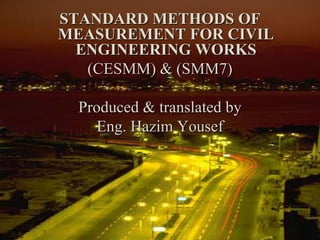 STANDARD METHODS OF
MEASUREMENT FOR CIVIL
ENGINEERING WORKS
(CESMM) & (SMM7)
Produced & translated by
Eng. Hazim Yousef
 