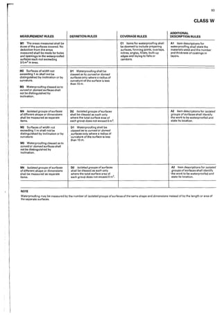 93
CLASS W
ADDITIONAL
MEASUREMENT RULES DEFINITION RULES COVERAGE RULES DESCRIPTION RULES
M1 The are<1s measured shall be C1 Items for waterproofing shall A1 Item descriptions for
those of the surfaces covered. No be deemed to include preparing waterproofing shall state the
deduction from the areas surfaces, forming joints, overlaps, materials used and the number
measured shall be made for holes mitres, angles, fillets, built-up and thickness of coatings or
and openlngs in the waterproofed edges and laying to falls or layers.
surfaces each not exceeding cambers.
0-5 m2 in area.
M2 Surfaces of width not D1 Waterproofing shall be
exceeding 1 m shall not be classed as to curved or domed
distinguished by inclinatio·n or by surfaces only where a radius of
curvature. curvature of the surface is less
than lOm.
M3 Waterproofing classed as to
curved or domed surfaces shall
not be distinguished by
inclination.
M4 Isolated groups ofsurfaces D2 Isolated groups ofsurfaces A2 Item descriptions for isolated
of different shape or dimensions shall be classed as such only groups of surfaces shall identify
shall be measured as separate where the total surface area of the work to be waterproofed and
items. each group does not exceed 6 m2• state its location.
M2 Surfaces of width not D1 Waterproofing shall be
exceeding 1 rn shall not be classed as to curved or domed
distinguished by inclination or by surfaces only where a radius of
curvature. 'curvature of the surface is less
than 10 m.
M3 Waterproofing classed as to
curved or domed surfaces shall
not be distinguished by
inclination.
M4 Isolated groups ofsurfaces D2 Isolated groups ofsurfaces A2 Item descriptions for isolated
of different shape or dimensions shall be classed as such only groups ofsurfaces shall identify
shall be measured as separate where the total surface area of ·the work to be waterproofed and
items. each group does not exceed 6 m2• state its location.
NOTE
Waterproofing may be measured by the number of isolated groups ofsurfaces of the same shape and dimensions instead of by the length or area of
the separate surfaces.
 