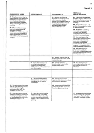 97
CLASSY
ADDITIONAL
MEASUREMENT RULES DEFINITION RULES COVERAGE RULES DESCRIPTION RULES
M1 lengths of sewers shall be C1 Items for work which is A1 The location of the work ir,
measured along their centre lines expressly required to be carried each item or group of items shall
between the inside surfaces of out by excavation shaII be be stated so that the work can be
manholes but shall exclude deemed to include preparation of identified by reference to the
lengths occupied by pipes and surtaces, disposal of excavated Drawings.
fittings comprising backdrops to material, upholding sides of
A2 Principal dimensions and
manholes. excavation, backfilling and
profiles of sewers shall be stated
removal of dead services.
in item descriptions.
M2 Where work is expressly
required to be carried out by A3 Work which is expressly
excavation, crossings, required to be c,mied out
reinstatement and other pipework manually orby remotely
ancillaries shall be measured in controlled methods shall each be
class K and extras to excavation so stated in item descriptions.
and backfilling shall be measured
A4 Item descriptions shall
in class L. ·
identify work which is expressly
required to be carried out by
excavation and (except for
manholes) shall state the
maximum depth of excavation in
stages of 1 m measured to the
invert of the sewer or water main.
A5 Item descriptions for
preparation, stabilization,
renovation and faterafs shall state
the material forming the existing
sewer or water main.
C2 Items for cleaning shall be
deemed to include making good
resultant damage.
D1 Items shall be classed as C3 Items for removing AG Item descriptions for
removing intrusions where intrusions shall be deemed to removing intrusions shall state
intrusions lntothe bores of include making good. the materials forming the
existing sewers are to be removed intrusions.
prior to renovation.
D2 The areas stated in item C4 Items for local internal
descriptions for local internal repairsshal! be deemed to include
repairs shall be the finished
surface areas.
cutting out and repointing.
M3 No deduction shall be made C5 Items for pointing and pipe
from the areas of sewer surtaces joint sealing shall be deemed to
measured for pointing for include preparation of joints.
openings or voids each not
exceeding 0·5 m2 in area.
M4 External grouting shall be D3 External grouting shall be A7 Where external grouting is
measured only where grouting is grouting of voids outside the carried out through pipe ioints,
expressly required to be carried existing sewer from within the descriptions of items for the
out as a separate operation from existing sewer other than voids number of holes shall so state.
annulus grouting (Y 3 6 O). grouted in the course of annulus
grouting.
 