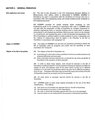 5
SECTION 2. GENERAL PRINCIPLES
Title application and extent
Object of CESMM3
Objects of the Bill of Quantities
2.1. The title of this document is the Civil Engineering Standard Method of
Measurement, third edition, which is abbreviated to CESMM3. CESMM3 is
intended to be used in conjunction with the Conditions of Contract and only in
connection with civil engineering works and simple building works incidental to
civil engineering works.
2.2. CESMM3 provides for simple building works incidental to civil
engineering works to be measured in accordance with class Z. CESMM3 does
not deal with the preparation of Bills of Quantities for complex mechanical or
electrical engineering work, or complex building work or work which is seldom
encountered in civil engineering contracts. Where any such work is to be included
in a Contract for civil engineering work, it shall be itemized and described in the
Bill of Quantities in sufficient detail to enable tenderers to price it adequately and.
the method of measurement shall be stated in the Preamble to the Bill of
Quantities in accordance with paragraph 5.4.
2.3. The object of CESMM3 is to set forth the procedure according to which the
Bill of Quantities shall be prepared and priced and the quantities of work
expressed and measured.
2.4. The objects of the Bill of Quantities are
(a) to provide such information of the quantities of work as to enable tenders to be
prepared efficiently and accurately
(b) when a Contract has been entered into, to provide for use of the priced Bill of
Quantities in the valuation of work executed.
2.5. In order to attain these objects, work should be itemized in the Bill of
Quantities in sufficient detail for it to be possible to distinguish between the different
classes of work, and between work of the same nature carried ,out in different
locations or in any other circumstances which may give rise to different considera-
tions of cost. Consistent with these requirements the layout and content of the Bill
of Quantities should be as simple and brief as possible.
2.6. All work which is expressly required should be covered in the Bill of
Quantities.
· 2.7. CESMM3 seeks to attain these objects principally by the use of the Work
Classification. This defines
(a) how work is to be divided into separate items in the Bill of Quantities
(b) the information to be given in item descriptions
(c) the units in which the quantities against each item are to be expressed
(d) how the work is to be measured for the purpose of calculating quantities.
 