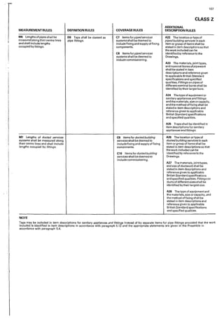 I
!
i
I
i
l
;
'!
i
I
I
'
107
CLASS Z
ADDITIONAL
MEASUREMENTRULES DEFINITION RULES COVERAGE RULES DESCRIPTION RULES
MG Lengths of pipes shaII be DB Taps shall be classed as C7 Items forpipedservices A22 The Iocation or type of
measured along their centre lines pipe fittings, systems shall be deemed to pipedbuilding services in each
and shall include lengths include fixing and supply affixing item or group of items shall be
occupied by fittings. components. stated in item descriptions so that
the work included can be
CB Items forpipedservices identified by reference to the
systems shall be deemed to Drawings,
include commissioning.
A23 The materiaIs, joint types,
and nominal bores ofpipework
shall be stated in item
descriptions and reference given
to applicable British Standard
specifications and specified
qualities. Fittings on pipes of
different nominal bores shall be
identified by their larger bore.
A24 The type of equipment or
sanitaryappliances and fittings
and the materials, size or capacity,
and the method affixing shall be
stated in item descriptions and
reference given to applicable
British Standard specifications
and specified qualities.
A25 Traps shall be identified in
item descriptions for sanitary
appliances andfittings.
M7 Lengths of ducted services C9 Items for ducted building A26 The location ortype of
systems shall be measured along services shall be deemed to ducted building services in each
their centre lines and shall include include fixing and supply affixing item or group of items shall be
lengths occupied by fittings. components. stated in item descriptions so that
the work included can be
C10 Items for ducted building ·identified by reference to the
services shall bedeemed to Drawings.
include commissioning.
A27 The materials, jointtypes,
and size of ductwork shall be
stated in item descriptions and
reference given to applicable
British Standard specifications
and specified qualities. Fittings on
ducts of different sizes shall be
identified by their largest size.
A2B The type of equipment and
the materials, size or capacity, and
the method of fixing shall be
stated in item descriptions and
reference given to applicable
British Standard specifications
and specified qualities.
NOTE
Taps may be included in item descriptions for sanitary appliances and fittings instead of by separate items for p'1pe fittings provided that the work
included is identified in item descriptions in accordance with paragraph 5.12 snd the appropriate statements are given in the Preamble in
accordance with paragraph 5.4.
 
