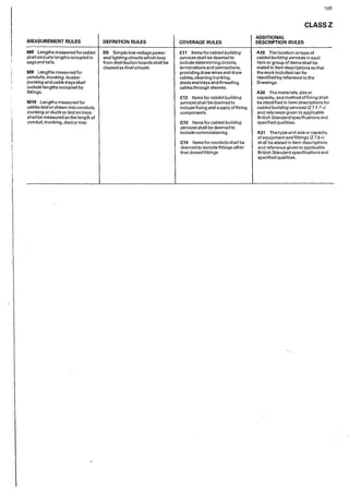 MEASUREMENT RULES
MS Lengths measured forcables
shalIexclude Iengths occupied in
sags and tails.
M9 Lengths measured for
conduits, trunking, busbar
trunking and cable trays shall
include lengths occupied by
fittings.
M10 Lengthsmeasuredfor
cables laid ordrawn into conduits,
trunking orducts orlaid on trays
shall be measured as the length of
conduit, trunking, duct or tray.
DEFINITION RULES
09 Simplelowvoltagepower
and lighting circuits which loop
from distribution boards shall be
classed as finalcircuits.
COVERAGE RULES
C11 Items for cabled building
services shall be deemed to
includedeterminingcircuits,
terminations and connections,
provid"ing draw wires and draw
cables, cleaning trunking,
ducts and trays and threading
cables through sleeves.
C12 Items for cabled building
services shall be deemed to
include fixing and supply of fixing
components.
C13 Items for cabled building
services shall be deemed to
include commissioning.
C14 Items for conduits shall be
deemed to include fittings other
than boxedfittings.
109
CLASSZ
ADDITIONAL
DESCRIPTION RULES
A29 The location ortype of
cabledbuilding services in each
item or group of items shall be
stated in item descriptions so that
the work included can be
identified by reference to the
Drawings.
A30 The materials, size or
capacity, and method offixing shall
be identified in item descriptions for
cabledbuilding services [Z 7 1-7 *)
and reference given to applicable
British Standard specifications and
specified qualities.
A31 The type and size or capacity
of equipment andfittings (Z 78 *)
shall be stated in item descr'lptions
and reference given to applicable
British Standard specifications and
specified qualities.
 