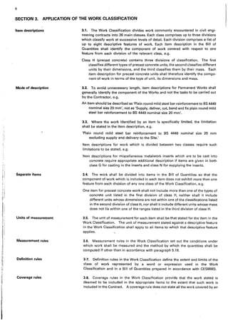 I
6
SECTION 3. APPLICATION OF THE WORK CLASSIFICATION
Item descriptions
Mode of description
Separate items
Units of measureQtent
Measurement rules
Definition rules
Coverage rules
3.1. The Work Classification divides work commonly encountered in civil engi-
neering contracts into 26 main classes. Each class comprises up to three divisions
which classify work at successive levels of detail. Each division comprises a list of
up to eight descriptive features of work. Each item description in the Bill of
Quantities shall identify the component of work covered with respect to one
feature from each division of the relevant class, e.g.
Class H (precast concrete) contains three divisions of classification. The first
classifies different types of precast concrete units, the second classifies different
units by their dimensions, and the third classifies them by their mass. Each
item description for precast concrete units shall therefore identify the compo-
nent of work in terms of the type of unit, its dimensions and mass.
3.2. To avoid unnecessary length, item descriptions for Permanent Works shall
generally identify the component of the Works and not the tasks to be carried out
by the Contractor, e.g.
An item should be described as 'Plain round mild steel bar reinforcement to BS 4449
nominal size 20·mm', not as 'Supply, deliver, cut, bend and fix plain round mild
steel bar reinforcement to BS 4449 nominal size 20 mm'.
3.3. Where the work identified by an item is specifically limited, the limitation
shall be stated in the item description, e.g.
'Plain round mild steel bar reinforcement to BS 4449 nominal· size 20 mm
excluding supply and delivery to the Site.'
Item descriptions for work which is divided between two classes require such
limitations to be stated, e.g.
Item descriptions for miscellaneous metalwork inserts which are to be cast into
concrete require appropriate additional description if items are given in both
class G for casting in the inserts and class N for supplying the inserts.
3.4. The work shall be divided into items in the Bill of Quantities so that the
component of work which is included in each item does not exhibit more than one
feature from each div.ision of any one class of the Work Classification, e.g.
One item for precast concrete work shall not include more than one of the types of
concrete unit listed in the first division of class H, neither shall it include
different units whose dimensions are not within one of the classifications listed
in the second division of class H, nor shall it include different units whose mass
does not lie within one of the ranges listed in the third division of class H.
· 3.5. The unit of measurement for each item shall be that stated for the item in the
Work Classification. The unit of measurement stated against a descriptive feature
in the Work Classification shall apply to all items to which that descriptive feature
applies. "
3.6. Measurement rules in the Work Classification set out the conditions under
which work shall be measured and the method by which the quantities shall be
computed if other than in accordance with paragraph 5.18.
3.7. Definition rules in the Work Classification define the extent and limits of the
class of work represented by a word or expression used in the Work
Classification and in a Bill of Quantities prepared in accordance with CESMM3.
3.8. Coverage rules in the Work Classification provide that the work stated ·is
deemed to be included in the appropriate items to the extent that such work is
included in"the Contract. A coverage rule does not state all the work covered by an
 