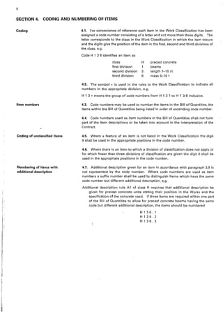 8
SECTION 4. CODING AND NUMBERING OF ITEMS
Coding 4.1. For convenience of reference each item in the Work Classification has been
assigned a code number consisting of a letter and not more than three digits. The
letter corresponds to the class in the Work Classification in which the item occurs
and the digits give the position of the item in the first, second and third divisions of
the class, e.g.
Item numbers
Coding of unclassified items
Numbering of items with
additional description
Code H 1 3 6 identifies an item as
class H
first division 1
second division 3
third division 6
µrecast concrete
beams
length 7-10 m
mass 5-101
4.2. The symbol • is used in the rules to the Work Classification to indicate all
numbers in the appropriate division, e.g.
H 1 3 • means the group of code numbers.from H 1 3 1 to H 1 3 8 inclusive.
4.3. Code numbers may be used to number the items in the Bill of Quantities, the
items within the Bill of Quantities being listed in order of ascending code number.
4.4. Code numbers used as item numbers in the Bill of Quantities shall not form
part of the item descriptions or be taken into account in the interpretation of the
Contract.
4.5. Where a feature of an item is not listed in the Work Classification the digit
9 shall be used in the appropriate positions in the code number.
4.6. Where there is an item to which a division of classification does not apply or
for which fewer than three divisions of classification are given the digit O shall be
used in the appropriate positions in the code number.
4.7. Additional description given for an item in accordance with paragraph 3.9 is
not represented by the code number. Where code numbers are used as item
numbers a_suffix number shall be used to distinguish items which have the same
code number but different additional description, e.g.
Additional description rule A1 of class H requires that additional description be
given for precast concrete units stating their position in the Works and the
specification of the concrete used. If three items are required within one part
of the Bill of Quantities to allow for precast concrete beams having the same
code but different additional description, the items should be numbered
H136.1
H136.2
H136.3
 