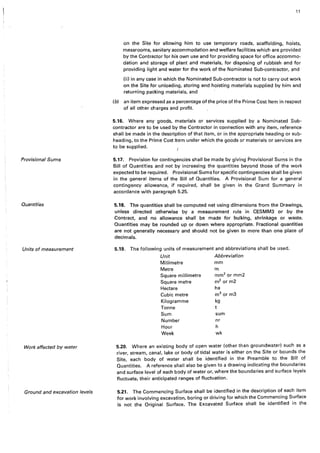 Provisional Sums
Quantities
Units of measurement
Work affected by water
Ground and excavation levels
11
on the Site for allowing him to use temporary roads, scaffolding, hoists,
messrooms, sanitary accommodation and welfare facilities which are provided
by the Contractor for his own use and for providing space for office accommo-
dation and storage of plant and materials, for disposing of rubbish and for
providing light and water for the work of the Nominated Sub-contractor, and
(ii) in any case in which the Nominated Sub-contractor is not to carry out work
on the Site for unloading, storing and hoisting materials supplied by him and
returning packing materials, and
(b) an item expressed as a percentage of the price of the Prime Cost Item in respect
of alt other charges and profit.
5.16. Where any goods, materials or services supplied by a Nominated Sub-
contractor are to be used by the Contractor in connection with any item, reference
shall be made in the description of that item, or in the appropriate heading or sub-
heading, to the Prime Cost Item under which the goods or materials or services are
to be supplied.
5.17. Provision for contingencies shall be made by giving Provisional Sums in the
Bill of Quantities and not by increasing the quantities beyond those of the work
expected to be required. Provisional Sums for specific contingencies shall be given
in the general items of the Bill of Quantities. A Provisional Sum for a general
contingency allowance, if required, shall be given in the Grand Summary in
accordance with paragraph 5.25.
5.18. The quantities shall be computed net using dimensions from the Drawings,
unless directed otherwise by a measurement rule in CESMM3 or by the
Contract, and no allowance shall be made for bulking, shrinkage or waste.
Quantities may be rounded up or down where appropriate. Fractional quantities
are not generally necessary and should not be given to more than one place of
decimals.
5.19. The following units of measurement and abbreviations shall be used.
Unit Abbreviation
Millimetre mm
Metre m
Square millimetre mm2
or mm2
Square metre m2
or m2
Hectare ha
Cubic metre m3
or m3
Kilogramme kg
Tonne
Sum sum
Number nr
Hour h
Week wk
5.20. Where an existing body of open water (other than groundwater) such as a
river, stream, canal, lake or body of tidal water is either on the Site or bounds the
Site, each body of water shall be identified in the Preamble to the Bill of
Quantities. A reference shall also be given to a drawing indicating the boundaries
and surface level of each body of water or, where the boundaries and surface leyels
fluctuate, their anticipated ranges of fluctuation.
5.21. The Commencing Surface shall be identified in the description of each item
for work involving excavation, boring or driving for which the Commencing Surface
is not the Original Surface. The Excavated Surface shall be identified in the
 