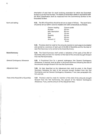12
Form and setting
Grand Summary
General Contingencv Allowance
Adjustment Item
Total of the Priced Bill of Quantities
description of each item for work involving excavation for which the Excavated
Surface is not the Final Surface. The depths of excavation stated in accordance with
the Work Classification shall be measured from the Commencing Surface to the
Excavated Surface.
5.22. The Bill of Quantities should be set out on paper of A4 size. The work items
should be set out within columns headed and ruled consecutively as follows.
Column heading Column width
Number 20 mm
Item description 90 mm
Unit 10 mm
Quantity 20 mm
Rate 20mm
Amount:£ 20 mm
p .8mm
5.23. Provision shall be made for the amounts inserted on each page to be totalled
and carried to a summary of each part of the Bill of Quantities and for the total of
each Part Summary to be carried to the Grand Summary.
5.24. The Grand Summary shall contain a tabulation of the parts of the Bill of
Quantities with provision for insertion of the total of the amounts brought forward
from the Part Summaries.
5.25. A Provisional Sum for a general contingency (thl'l General Contingency
Allowance), if required, shall be given in the Grand Summary following the total of
the amounts brought forward from the Part Summaries.
5.26. An item described as the Adjustment Item shall be given in the Grand
Summary following the total of the amounts brought forward from the Part
Summaries and the General Contingency Allowance, if any (see paragraphs 6.3,
6.4 and 6.5).
5.27. Provision shalt be made for insertion of the total of the amounts brought
forward from the Part Summaries, the amount of the General Contingency
Allowance, if any, and the amount of the Adjustment Item.
 