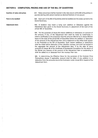 13
SECTION 6. . COMPLETION, PRICING AND USE OF THE BILL OF QUANTITIES
Insertion of rates and prices
Parts to be totalled
Adjustment Item
6.1. Rates and prices shall be inserted in the rate column of the Bill of Quantities in
pounds sterling with pence inserted as decimal fractions of one pound.
6.2. Each part of the Bill of Quantities shall be totalled and the totals carried to the
Grand Summary.
6.3. A tenderer may insert a lump sum addition or deduction against the
Adjustment Item given in the Grand Summary in adjustment of the total of the
priced Bill of Quantities.
6.4. For the purposes of clause 60 interjm additions or deductions on account of
the amount, if any, of the Adjustment Item shall be made by instalments in
interim certificates in the proportion that the amount referred to in clause 60(2)(a)
bears to the total of the priced Bill of Quantities before the addition or deduction
of the amount of the Adjustment Item and a statement to this effect shall appear
in the Preamble to the Bill of Quantities. Such interim additions or deductions
shall be made before deduction of the retention moneys, and shall not exceed in
the aggregate the amount of the Adjustment Item. If by the date of issue
pursuant to clause 48 of the Certificate of Substantial Completion for the whole of
the Works any balance of the amount of the Adjustment Item is outstanding it
shall be added to or deducted from the moneys then due.
6.5. In determining the Effective Value for the purposes of the Contract Price
Fluctuations clause, if applicable, account shall be taken of any addition to or
deduction from the amounts due to the Contractor under clause 60 in respect of the
Adjustment Item.
 