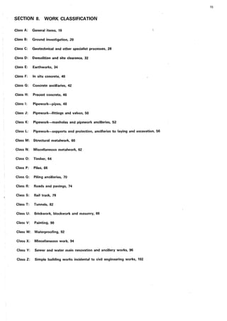 SECTION 8. WORK CLASSIFICATION
Class A: General items, 16
Class B: Ground investigation, 20
Class C: Geotechnical and other specialist processes, 28
Class D: Demolition and site clearance, 32
Class E: Earthworks, 34
Class F: In situ concrete, 40
Class G: Concrete ancillaries, 42
Class H: Precast concrete, 46
Class I: Pipework-pipes, 48
Class J: Pipework-fittings and valves, 50
Class K: Pipework-manholes and pipework ancillaries, 52
Class L: Pipework-supports and protection, ancillaries to laying and excavation, 56
Class M: Structural metalwork, 60
Class N: Miscellaneous metalwork, 62
Class 0: Timber, 64
Class P: Piles, 66
Class Q: Piling ancillaries, 70
Class R: Roads and pavings, 74
Class S: Rail track, 78
Class T: Tunnels, 82
Class U: Brickwork, blockwork and masonry, 88
Class V: Painting, 90
Class W: Waterproofing, 92
Class X: Miscellaneous work, 94
Class Y: Sewer and water main renovation and ancillary works, 96
Class Z: Simple building works incidental to civil engineering works, 102
15
 