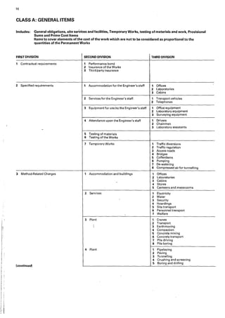 16
CLASS A: GENERAL ITEMS
Includes: General obligations, site sertices and facilities, Temporary Works, testing of materials and work, Provisional
Sums and Prime Cost Items
Items to cover .elements of the cost of the work which are not to be considered as proportional to the
quantities of tile Permanent Works
FIRST DIVISION SECOND DIVISION THIRD DIVISION
1 Contractual requirements 1 Performance bond
2 Insurance of the Works
3 Third party insurance
2 Specified requirements , Accommodation for the Engineer's staff 1 Offices
2 Laboratories
3 Cabins
2 Services for the Engineer's staff t Transport vehicles
2 Telephones
3 Equipment for use by the Engineer's staff 1 Office equipment
2 Laboratory equipment
3 Surveying equipment
4 Attendance upon the Engineer's staff 1 Drivers
2 Chainmen
3 Laboratory assistants
-
5 Testing of materials
6 Testing of the Works
7 Temporary Works 1 Traffic diversions
2 Traffic regulation
3 Access roads
4 Bridges
5 Cofferdams
6 Pumping
7 De-watering
8 Compressed air for tunnelling
3 Method-Related Charges 1 Accommodation and buildings 1 Offices
2 Laboratories
3 Cabins
4 Stores
5 Canteens and messrooms
2 Services 1 Electricity
2 Water
3 Security
4 Hoardings
5 Site transport
6 Personnel transport
 7 Welfare
3 Plant 1 Cranes
2 Transport
3 Earthmoving
4 Compaction
5 Concrete mixing
6 Concrete transport
7 Pile driving
8 Pile boring
4 Plant 1 Pipelaying
2 Paving
3 Tunnelling
4 Crushing and screening
(continued)
5 Boring and drilling
 