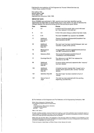 I
'
I__-
Published for the Institution of Civil Engineers by Thomas Telford Services Ltd,
1 Heron Quay, London E14 4JD
First edition 1976
Second edition 1985
Third edition 1991
Reprinted with corrections 1992, 1995
1¥PORTANT NOTE
Since CESMM3 was published in 1991, several errors have been identified and the
opportunity has been-taken to correct these errors in this reprint. For ease of reference the
changes between this second printing and the first printing are given below.
Page Reference Change
6 3.2 In lines 4 and 5 the words 'plain round mild steel
bar' have replaced 'mild steel bar'.
6 3.3 In line 3 the same change as above has been made.
11 5.18 The word 'CESMM3' has replaced 'the CESMM'.
17 Additional The term 'Certificate of Substantial Completion' has
Description been inserted in rule'A1'.
Rule A1
23 Additional The word 'and' has been inserted between 'pits' and
Description 'trenches' in place of the comma.
Rule A12
73 Measurement Anew rule'M11' has been inserted and the previous
Rule M11 rule'M11' has become rule'M12'.
76 Reference R6*5 The number '5' has been inserted in front of
'Transitions' in the Third Division.
77 Coverage Rule C4 The reference to rule 'M10' has replaced the
reference to rule 'M9'.
89 Additional A comma which previously appeared after 'masonry'
Description has been deleted.
Rule A2
103 Additional A bracket has been inserted after 'trusses' and a
Description bracket which appeared after 'joinery' has been
Rule A4 deleted.
107 Definition Rule D8 The word 'pipe' has been inserted in front of
'fittings'.
107 Note at foot of The note has been extended with the wording
page beginning 'provided that..:
© The Institution of Civil Engineers and The Federation of Civil Engineering Contractors, 1991
British Ubrary Cataloguing in Pub1"1cation Data
Civil engineering standard method of measurement.
-3,d ed.
1. Civil engineering-Measurement-Standards
I. Institution of Civil Engineers
624'.028'7 TA153
ISBN: 0 7277 1561 5
All rights, including translation, reserved. Except for fair copying, no part of this publication may be reproduced, stored in a
retrieval system, or transmitted in any fqrm or by any means electronic. mechanical, pho1ocopying, recording or otherwise,
without prior written permission being obtained from the publisher.
Whils1 every care has been taken in the preparation of this document neither the lnslitution nor the federation of Civil
Engineering Contractors nor any of their committees can accept any liability for any loss or damage which may be suffered by
any person or organisat~on as a result of Us use.
Printed and bound in Great Britain by William Clowes limited, Beccles and London
 