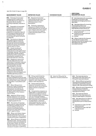 (see rule at head of class on page 35)
MEASUREMENT RULES
M10 Trimming of excavated
surfaces shall be measured to
surfaces which are to receive no
Permanent Works whether
trimming ls expressly required or
not
M11 Preparation of excavated
surfaces shall be measured to
surfaces which are to receive
Permanent Works whether
preparation is expressly required
or not except surfaces which are
to receive filling or landscaping
and surfaces for which formwork
is measured.
M12 The volume of disposal of
excavated material measured
shall be the difference between
the total net volume of excavation
and the net volume of excavated
material used for filling.
M13 Double handling of
excavated material shall be
measured only to the extent that it
is expressly required. The volume
measured for double handling
shall be that of the void formed in
the temporary stockpile from
which the material is removed.
M14 Dredging to remove silt
shall be measured only to the
extent that it is expressly required
that silt which accumulates after
the Final Surface has been
reached shall be removed.
M15 The area measured for
timberor metal supports left in
shall be the area of supported
surfaces for which the supports are
expressly required to be left in.
M16 Filling of excavations
around completed structures shall
be measured only to the extent that
the volume filled is.also measured
as excavation in accordance with
ru!eM6.
M17 Where filling to form
temporary roads is subsequently
approved by the Engineer for
incorporation into permanent
filling the volume placed shall not
be deducted from the measure-
ment of filling.
M18 Additional filling necessi-
tated by settlement of or penetra-
tion into underlying material shall
be measured only to the extent that
its depth exceeds 75 mm.
M19 The volume of imported
filling material measured shall be
the difference between the net
volume of filling and the net
volume of excavated material
derived from work within classes
E and T used for filling.
M20 Where rock filling is depos-
ited into soft areas the volume
shall be measured in the transport
vehicles at the place of deposition.
M21 Where filling is to be depos-
ited below water, and the quantity
cannot be measured satisfactorily
by any other means, its volume
shall be measured ·,n the transport
vehicles at the place of deposition.
DEFINITION RULES
04 Disposal of excavated
material shall be deemed to be
d"1sposal off the Site unless
otherwise stated in item
descriptions.
05 Trimming, preparation,
disposal and double handling
shall be deemed to be carried out
upon material other than topsoil,
rock or artificial hard material
unless otherwise stated in item
descriptions.
D6 Filling material shall be
deemed to be non-selected
excavated material other than
topsoil or rock, unless otherwise
stated in item descriptions.
D7 Filling material shall be
classed as excavated rock only
where the use of rock as filling at
stated locations is expressly
required.
08 Filling shall be classed as to
stated depth or thickness where
material is provided of uniform
total compacted depth or thickness
such as in drainage blankets,
topsoiling, pitching and beaching.
Bulk filling shall not be classed as
to stated depth or thickness
notwithstanding that it may be
compacted in separate layers of
material of stated thickness.
COVERAGE RULES
C3 Items for filling shall be
deemed to include compaction.
37
CLASS E
ADDITIONAL
DESCRIPTION RULES
A7 Item descriptions for excavation
ancillaries in connection with
excavation by dredging shall be so
described.
A8 Item descriptionsfor trimming
ofexcavatedsurfaces and
preparation ofexcavatedsurfaces
shall identify surfaces which are:
(a} inc!inedatanangleof10"•45°
to the horizontal
(bj inclinedatanangleof45°-90"
to the horizontal
(c) vertical.
A9 Where material is for disposal
on the Site the location of the
disposal areas shall be stated in item
descriptions for disposal of
excavated material.
A10 Thematerialsshal!be
identified in item descriptions for
filling with importedmaterial.
A11 Where different compaction
requirements are specified for the
same filling material theysha!I be
stated in item descriptions for filling
A12 Where the rate of deposition o
filling material is limited the
limitation shall be stated in item
descriptions for filling.
A13 The materials shall be
identified in item descriptions for
filling to stated depth or thickness.
A14 Item descriptions for filling to
stated depth orthickness shall
identify work upon surfaces which
are:
(a} inclinedatanangleof10°-45"
to the horizontal
(b} inclined at an angle of 45°-90"
to the horizontal
(c} vertical.
 