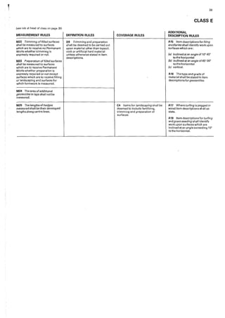 (see rule at head of class on page 35)
MEASUREMENT RULES
M22 Trimming of filled surfaces
shall be measured to surfaces
which are to receive no Permanent
Works whether trimming is
expressly required or not.
M23 Preparation of filled surfaces
shall be measured to surfaces
which are to receive Permanent
Works whether preparation is
expressly required or not except
surfaces which are to receive filling
or landscaping and surfaces for
which formwork is measured.
M24 The area of additional
geotextifes in laps shall not be
measured.
M25 The lengths of hedges
measured sha11 be their developed
lengths along centre lines.
DEFINITION RULES
09 Trimming and preparation
shall be deemed to be carried out
upon material other than topsoil,
rock or artificial hard material
unless otherwise stated in item
descriptions.
COVERAGE RULES
C4 Items for landscaping shall be
deemed to include fertilizing,
trimming and preparation of
surfaces.
39
CLASS E
ADDITIONAL
DESCRIPTION RULES
A15 Item descriptions for filing
anci!/aries shall identify work upon
surfaces which are:
(a) inclined at an angle of 10°-45°
to the horizontaI
(b) inclined at an angle of45°-90°
to the horizontal
(c) vertical.
A16 Thetypeandgradeof
material shaII be stated in item
descriptions forgeotextiles.
A17 Where turfing is pegged or
wired item descript'ions shall so
state.
A18 Item descriptions for turfing
and grassseeding shall identify
work upon surfaces which are
inclined at an angle exceeding 10°
to the horizontal.
 