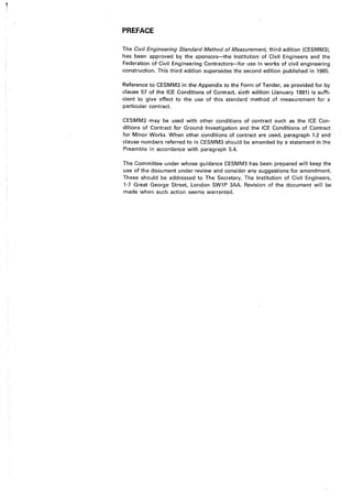 PREFACE
The Civil Engineering Standard Method of Measurement, third edition (CESMM3),
has been approved by the sponsors-the Institution of Civil Engineers and the
Federation of Civil Engineering Contractors-for use in works of civil engineering
construction. This third edition supersedes the second edition published in 1985.
Reference to CESMM3 in the Appendix to the Form of Tender, as provided for by
clause 57 of the ICE Conditions of Contract, sixth edition (January 1991 I is suffi-
cient to give effect to the use of this standard method of measurement for a
particular contract.
CESMM3 may be used with other conditions of contract such as the ICE Con-
ditions of Contract for Ground Investigation and the ICE Conditions of Contract
for Minor Works. When other conditions of contract are used, paragraph 1.2 and
clause numbers referred to in CESMM3 should be amended by a statemenf in the
Preamble in accordance with paragraph 5.4.
The Committee under whose guidance CESMM3 has been prepared will keep the
use of the document under review and consider any suggestions for amendment.
These should be addressed to The Secretary, The Institution of Civil Engineers,
1-7 Great George Street, London SW1P 3AA. Revision of the document will be
made when such action seems warranted.
 