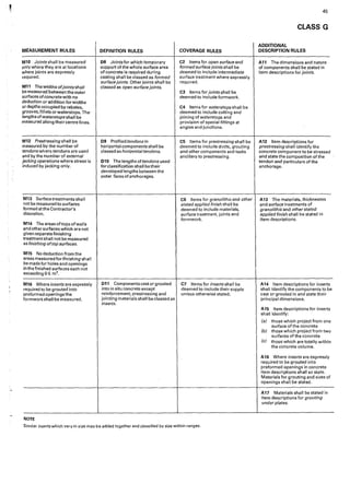MEASUREMENT RULES
M10 Joints shall be measured
only where they are at locations
where joints are expressly
required.
M11 Thewidthsofjointsshall
be measured between the outer
surfaces ofconcrete with no
deduction or addition for widths
or depths occupied by rebates,
grooves, fillets or waterstops, The·
lengths of waterstops shall be
measured along theircentre lines.
M12 Prestressingshall be
measured by the number of
tendons where tendons are used
and by the number of external
jacking operations where stress is
induced by jacking only.
M13 Surface treatments shall
not be measured to surfaces
formed at the Contractor's
discretion.
M14 Theareasoftopsofwalls
and other surfaces which are not
given separate finishing
treatment shall not be measured
as finishing oftop surfaces.
M15 No deduction from the
areas measured for finishing sh a11
be made for holes and openings
in the finished surfaces each not
exceeding 0·5 m2•
M16 Where inserts are expressly
required to be grouted into
preformed openings the
formworkshall be measured,
NOTE
DEFINITION RULES
D8 Joints for which temporary
support of the whole surface area
of concrete is required during
casting shall be classed as formed
surface joints. Other joints shall be
classed as open surface joints.
09 Profiled tendons in
horizontal components shall be
classed as horizontaltendons.
D10 The lengths of tendons used
for classification shall be their
developed lengths between the
outer faces ofanchorages.
D11 Components cast or grouted
into in situ concrete except
reinforcement, prestresslng and
jointing materials shall be classed as
inserts.
COVERAGE RULES
C2 Items for open surface and
formed surface joints shall be
deemed to include intermediate
surface treatment where expressly
required.
CJ Items for joints shalt be
deemed to include formwork.
C4 Items for waterstops shall be
deemed to include cutting and
joining of waterstops and
provision of special fittings at
angles and junctions.
C5 Items for prestressing shall be
deemed to include ducts, grouting
and other components and tasks
ancillary to prestressing.
C6 Items for granolithic and other
stated applied finish shall be
deemed to include materials,
surface treatment, joints and
formwork.
C7 Items for inserts shall be
deemed ·10 include their supply
unless otherwise stated.
Similar inserts which vary in size may be added together and classified by s'ize within ranges.
45
CLASS G
ADDITIONAL
DESCRIPTION RULES
A11 The dimensions and nature
of components shall be stated 'in
item descriptions for joints.
A12 Item descriptions for
prestressing shall identify the
concrete component to be stressed
and state the composition of the
tendon and particulars of the
anchorage.
A13 The materials, thicknesses
and surface treatments of
granolithicand other stated
applied finish shall be stated in
item descriptions.
A14 Item descriptions for inserts
shall identify the components to be
cast or grouted in and state their
principal dimensions.
A15 Item descriptions for inserts
shall identity:
(a) those which project from one
surface of the concrete
{b) those which project from two
surfaces of the concrete
(c) those which are totally within
the concrete volume.
A16 Where inserts are expressly
required to be grouted into
preformed openings in concrete
item descriptions shall so state.
Materials for grouting and sizes of
openings shall be stated.
A17 Materials shall be stated in
item descriptions for grouting
under plates.
 