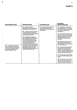 MEASUREMENT RULES
M1 The length measured for
units for subways, culverts and
ducts and for copings, sills and
weir blocks shall be the total
length of identical units.
DEFINITION RULES
01 The mass used for
classification in the third division
shall be the mass of each unit.
D2 Concrete components which
are cast other than in their final
position shall generally be classed
as precast concrete units.
D3 Where site precasting of
units is adopted for reasons other
than to obtain multiple use of
formworkand the nature of the
work is characteristic of in situ
concrete, but involves the
movement of the cast units into
their final positions, the units shall
be classed as in situ concrete and
items given in class A for the
Temporary Works associated with
the movement of the units.
COVERAGE RULES
C1 Items for precast concrete
shall be deemed to include
reinforcement, formwork, joints
and finishes.
47
CLASS H
ADDITIONAL
DESCRIPTION RULES
A1 The position in the Works
and specification of the concrete
to be used in each type of precast
unit shall be stated in item
descriptions. ·
A2 Item descriptions shall state
the mark or type number of each
precast concrete unit. Units with
different dimensions shall be
given different mark or type
numbers.
A3 Particulars of tendons and
prestressing shall.be stated in
item descriptions for prestressed
pre-tensioned units.
A4 The cross-section type and
principal dimensions shall be
stated in item descriptions for
beams, columns, segmental units,
units for subways, culverts, ducts,
copings, sills and weir blocks.
AS The average thickness shall
be stated in item descriptions for
slabs.
A6 The mass per metre shall be
stated in item descriptions for
units for subways, culverts, ducts,
copings, sills and weir blocks.
 