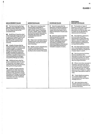 MEASUREMENT RULES
M1 The Commencing Surface
adopted in the preparation of the
Bill ofOuantities shall be adopted
for the measurement of the
completed work.
M2 Backfilling of trenches shall
not be measured except as set out
in class Kfor filling of French and
rubble drains and in class L for
backfilling with material other
than that excavated from the
trenches.
M3 lengths of pipes shall be
measured along their centre lines.
Lengths of pipes in trenches shall
include lengths occupied by
fittings and valves and exclude
lengths occupied by pipes and
fittings comprising backdrops to
manholes. Lengths of pipes not in
trenches shall exclude lengths
occupied by fittings and valves.
M4 Additional items shall be
given in classes K and L for work
in connection with pipes not in
trenches other than the provision,
laying and jointing of pipes.
MS Lengths of pipes entering
manholes and other chambers
shall be measured to the inside
surfaces of the chambers except
that pipes and fittings comprising
backdrops to manholes shall be
included in items for manholes
measured in class K.
DEFINITION RULES
01. Pipes not in trenches shall
include pipes suspended or
supported a.bove the ground or
other surface, pipes in headings,
tunnels or shafts, pipes installed
by thrust boring and pipe jacking
and pipes laid within volumes
measured separately for
excavation.
D2 Pipes not in trenches shall be
classed as such only where pipes
are expressly required not to be
laid in trenches.
D3 Depths used for classification
of pipes in trenches shall be
measured from the Commencing
Surface to the inverts of the pipes.
COVERAGE RULES
C1 Items for pipes shall be
deemed to include the supply of
all materials by the Contractor
unless otherwise stated. Items
shall be deemed to include pipe
cutting. ·
C2 1tems for pipes in trenches
shall be deemed to include
excavation, preparation of
surfaces, disposal of excavated
material, upholding sides of
excavation, backfilling and
removal of dead services except
to the extent that such work is
included in classes J, K and L.
49
CLASS I
ADDITIONAL
DESCRIPTION RULES
A1 The location or type of
pipework in each item or group of
items shall be stated in item
descriptions so that the pipe runs
included can be identified by
reference to the Drawings.
A2 The materials, joint types,
nominal bores and lining
requirements of pipes shall be
stated in item descriptions and
reference given to applicable
British Standard specifications
and specified qualities.
A3 Item descriptions for pipes
notin trenches shall distinguish
between the different categories
of pipes listed in rule Dl.
A4 The Commencing Surface
shall be identifiedin the
description of each item for work
involving excavation for which
the Commencing Surface is not
also the Original Surface.
A5 Where more than one pipe is
expressly required to be laid in
one trench the item descriptions
for each pipe shall so state and
also identify the pipe run. Where
pipes are laid in French or rubble
drains item descriptions shall so
state.
A6 Trench depths exceeding
4 m shall be stated in item
descriptions to the next higher
multipleof0•5 m.
A7 Item descriptions shall
identify separately excavation
which is expressly required to be
carried out by hand.
 