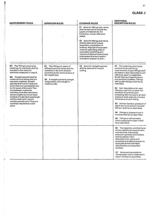 ;..
MEASUREMENT RULES
M1 Pipe fittings comprising
backdrops to manholes shall be
included in the items for
manholes measured in class K.
M2 Straightspecials shall be
measured only where they are
expressly required. Straight
specials shall not be measured
where they are necessitated only
by the layout of the work. Pipe
runs between manholes,
chambers and other structures
whose Iengths are not an exact
multiple of a standard pipe length
shall be deemed to require
straightspecials only if they are
expressly required as rocker
pipes.
DEFINITION RULES
01 Pipe fittings on pipes of
different nominal bores shall be
classified in the third division
accorqing to the nominal bore of
the largest pipe.
02 Astraightspecial is a length
of pipe either cutto length or
made to order.
COVERAGE RULES
C1 Items for fittings and valves
shall be deemed to include the
supply of materials by the
Contractor, unless otherwise
stated.
C2 Items for fittings and valves
shall be deemed to include
excavation, preparation of
surfaces, disposal of excavated
material, uphoIding sides of
excavation, backfilling and
removal of dead services except
to the extent that such work is
included in classes I, Kand L.
C3 Items for straight specials
shall be deemed to include
cutting.
51
CLASS J
ADDITIONAL
DESCRIPTION RULES
A1 The materials, joint types,
nominal bores and lin·1ng
requirements of pipe fittings shall
be stated in item descriptions and
reference given to appllcable
British Standard specifications
and specified qualities. Fittings
with puddle flanges shall be so
described.
A2 Item descriptions for pipe
fittings to cast iron or spun iron
pipework of nominal bore
exceeding 300 mm and to all steel
pipework shall state the principal
dimensions of each fitting.
A3 Vertical bends in pipework of
which the nominal bore exceeds
300 mm shall be so described.
A4 Fittings to pipework not in
trenches shall be so described.
A5 Fittings to relined water
mains measured in class Y shall
be so described.
AG The materials, nominal bores
and any additional requirements
such as joints, draincocks,
extension spindles and brackets
shall be stated in item
descriptions for valves and
penstocks and reference given to
applicable British Standard
specifications and specified
qualities.
A7 Valvesandpenstocksto
rel!ned water mains measured in
class Yshall be so described.
-------------...-_____________.....______________.....____________
 
