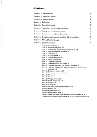 CONTENTS
Foreword to the first edition
Foreword to the second edition
Foreword to the third edition
Section 1. Definitions
Section 2. General principles
Section 3. Application of the Work Classification
Section 4. Coding and numbering of items
Section 5. Preparation of the Bill of Quantities
Section 6. Completion, pricing and use of the Bill of Quantities
Section 7. Method-Related Charges
Section 8. Work Classification
Class A: General items, 16
Class B: Ground investigation, 20
Class C: Geotechnical and other specialist processes, 28
Class D: Demolition and site clearance, 32
Class E: Earthworks, 34
Class F: ln situ concrete, 40
Class G: Concrete ancillaries, 42
Class H: Precast concrete, 46
Class l: Pipework-pipes, 48
Class J: Pipework-fittings and valves, 50
Class K: Pipework-manholes and pipework ancillaries, 52
Class L: Pipework-supports and protection, ancillaries to laying and
excavation, 56
Class M: Structural metalwork, 60
Class N: Miscellaneous metalwork, 62
Class 0: Timber, 64
Class P: Piles, 66
Class 0: Piling ancillaries, ·70
Class R: Roads and pavings, 74
Class S: Rail track, 78
Class T: Tunnels, 82
Class U: Brickwork, blockwork and masonry, 88
Class V: Painting, 90
Class W: Waterproofing, 92
Class X: Miscellaneous work, 94
Class Y: Sewer and water main renovation and ancillary works, 96
Class Z: Simple building works incidental to civil engineering works, 102
2
3
4
5
6
8
9
13
14
15
 