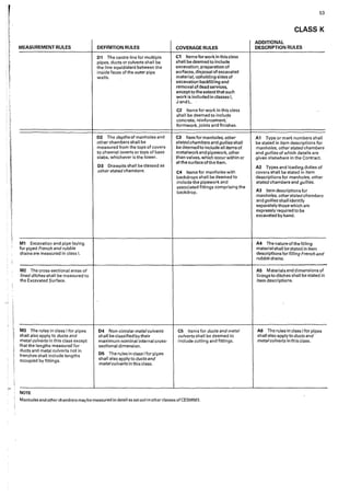 r
E
l1,
1,
i;
!' MEASUREMENT RULES
. (:
. r"
!,
~
F
. ~
,.
!:
'
,.
!
iI
M1 Excavation and pipe laying
for piped French and rubble
drains are measured in class 1.
M2 The cross-sectional areas of
lined ditches shall be measured to
the Excavated Surface.
M3 The rules in class I for pipes
shall also apply to ducts and
metal culverts in this class except
that the lengths measured for
ducts and metal culverts not in
trenches shall include lengths
occupied by fittings.
NOTE
DEFINITION RULES
01 The centre line for multiple
pipes, ducts or culverts shall be
the line equidistant between the
inside faces of the outer pipe
walls.
02 The depths of manholes and
other chambers shall be
measured from the tops of covers
to channel inverts or tops of base
slabs, whichever is the lower.
D3 Drawpits shall be classed as
other stated chambers.
D4 Non-circular metal culverts
shall be classified by their
maximum nominal internal cross-
sect'tona! dimension.
D5 The rules in class Ifor pipes
shall also apply to ducts and
metalculverts in th'1s class.
COVERAGE RULES
C1 Items for work in this class
shall be deemed to include
excavation, preparation of
surfaces, disposal of excavated
material, upholding sides of
excavation backfilling and
removal of dead services,
except to the extentthat such
work is included in classes I,
J and L.
C2 Items for work in this class
shall be deemed to include
concrete, reinforcement,
formwork, joints and finishes.
Cl Item for manholes, other
statedchambers and gullies shall
be deemed to include all items of
metalwork and pipework, other
than valves, which occur within or
atthe surface ofthe item.
C4 Items for manholes with
backdrops shall be deemed to
include the pipework and
associated fittings comprising the
backdrop.
C5 Items for ducts and metal
culverts shall be deemed to
include cutting and fittings.
Manholes and other chambers maybe measured in detail as setout'ln other classes of CESMM3.
53
CLASS K
ADDITIONAL
DESCRIPTION RULES
A1 Type or mark numbers shaH
be stated in item descriptions for
manholes, other stated chambers
and gullies of which details are
given elsewhere in the Contract.
A2 Types and loading duties of
covers shall be stated in item
descriptions for manholes, other
stated chambers and gullies.
A3 Item descriptions for
manholes, otherstatedchambers
and gullies shall identify
separately those which are
expressly required to be
excavated by hand.
A4 The nature ofthe filling
material shall be stated in item
descriptions for filling French and
rubble drains.
A5 Materials and dimensions of
linings to ditches shall be stated in
item descriptions,
AG The rules in class Ifor pipes
shall also apply to ducts and
metalculverts in this class.
 