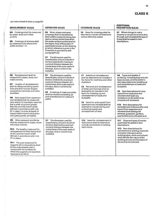 3ee rules at head of class on page 53)
MEASUREMENT RULES
M4 Crossings shall be measured
for pipes, ducts and metal
culverts.
M5 Crossings ofstreams shall
be measured only where their
width exceeds 1 m.
MG Reinstatementshall be
measured for pipes, ducts and
meta! culverts.
M7 Lengths of reinstatement
shall be measured along centre
lines and shall include lengths
occupied by manholes and other
chambers.
MS Strip topsoil from easement
and reinstate shall be measured
only where it is expressly required
that a width of ground greater
than the nominal trench width
defined in accordance with rule
01 in class Lis to be stripped of
topsoil before trench excavation
and subsequently reinstated.
M9 Otherpipework ancillaries
shall be measured for pipes, ducts
and metal culverts.
M10 The lengths measured for
•reinstatement of field drains shall
be the nominal trench width
defined ·1n accordance with rule
01 in class L.
M11 The area measured for
supports left in excavations shall
be the undeveloped area. in
contact with the surfaces for
Which the supports are expressly
required to be left in.
DEFINITION RULES
06 River, stream andcanal
crossings shaII be classified by
their widths measured along pipe,
duct or culvert centre lines when
the water surface is at the level (or
the higher level offluctuation if
applicable) shown on the drawing
to which reference is given in the
Preamble in accordance with
paragraph5.20.
07 The dimension used for
classification ofbore in the third
divi slon shaII be the maximum
nominal distance between the
inside faces ofthe outer walls of
the pipe, duct or culvert to be
installed.
D7 The dimension used for
classification of bore in the third
division shall be the ma>dmum
nominal distance between the
inside faces of the outer walls of
the pipe, duct or culvert to be
installed.
08 Crossings of roads and paths
shall be classed as breaking up
andreinstatement of roads and
paths.
D7 The dimension used for
classification of bore in thethird
division shall be the maximum
nominal distance between the
inside faces ofthe outer walls of
the pipe, duct or culvert to be
installed.
COVERAGE RULES
C6 Items for crossings shall be
deemed to include reinstatement
unless otherwise stated.
C7 Additional reinstatement
shall be deemed to be included in
the items for manholes and other
chambers.
CS Removal and rei.nstatement
of kerbs and channels shall be
deemed to be included in the
items for breaking up and
reinstatement ofroads and
footpaths.
C9 Items for strip topsoil from
easement and reinstate shall be
deemed to include storing and
protecting topsoil and
reinstatement of land.
C10 Items for reinstatement of
field drains shall be deemed to
include connections to existing
field drains.
55
CLASS K
ADDITIONAL
DESCRIPTION RULES
A7 Where Iinings to rivers,
streams orcanals are to be broken
through and reinstated the type of
lining shall be stated in item
descriptions.
AS Types and depths of
surfacing, including base and sub•
base courses, shall be stated in
item descriptions for bre11king up
andreinstatement ofroads and
footpaths.
A9 ltern descriptions for strip
topsoil from easementand
reinstate sha11 state any
Iimltations on the width to be
stripped antJ reinstated.
A10 Item descriptions for
reinstatement oflandand for strip
topsoilfrom easementand
reinstate shall distinguish
between grassland, gardens,
sports fields and cultivated land.
A 11 Sizes and types of marker
posts shall be stated in item
descriptions.
A12 Item descr'lptionsfor
connections to existing manholes
andotherchambers and to
existingpipes, ducts andcufverts
shall identify the nature ofthe
existing service and the extent of
the work to be included.
 