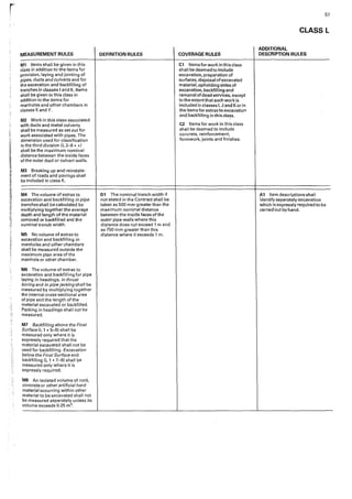 i
L
j_i
MEASUREMENT RULES
M1 Items shall be given in this
class in addition to the items for
provision, laying and jointing of
pipes, ducts and culverts and for
the excavation and backfilling of
trenches in classes I and K. Items
shall be given in this class in
addition to the items for
manholes and other chambers in
classes K and Y.
M2 Work in this class associated
with ducts and metal culverts
shall be measured as set out for
work associated with pipes. The
dimension used for classification
in the third division (L2-8 * *)
shall be the maximum nominal
distance between the inside faces
of the outer duct or culvert walls.
M3 Breaking up and reinstate-
ment of roads and pavings shall
be included in class K.
M4 The volume of extras to
excavation and backfilling in pipe
trenches shall be calculated by
multiplying together the average
depth and length of the material
removed or backfilled and the
nominal trench width.
M5 No volume of extras to
excavation and backfilling in
manholes and other chambers
shall be measured outside the
maximum plan area ofthe
manhole or other chamber.
MG The volume of extras to
excavation and backfilling for pipe
laying in headings, in thrust
boring and in pipe jacking shall be
measured by multiplying together
the internal cross-sectional area
of pipe and the length of the
material excavated or backfilled.
Packing in headings shall not be
measured.
M7 Backfilling above the Final
Surface fl 1 * 5--6) shall be
measured only where it is
expressly required that the
material excavated shaH not be
used for backfilling. Excavation
below the Final Surface and
backfilling (L 1 * 7-8) shall be
measured only where it is
expressly required.
MB An isolated volume of rock,
concrete or other artificial hard
material occurring within other
material to be excavated shall not
be measured separately unless its
volume exceeds 0·25 m3•
DEFINITION RULES
D1 The nominal trench width if
not stated in the Contract shall be
taken as 500 mm greater than the
maximum nominal distance
between the inside faces of the
outer pipe walls where this
distance does not exceed 1 m and
as 750 mm greater than this
distance where it exceeds 1 m.
COVERAGE RULES
C1 Items for work in this class
shall be deemed to include
excavation, preparation of
surfaces, disposaIof excavated
material, upholding sides of
excavation, backfilling and
removal of dead services, except
to the extentthat such work is
included in classes I, J and Kor in
the items for extras to excavation
and backfilling in this class.
C2 Items for work in this class
shall be deemed to include
concrete, reinforcement,
formwork, joints and finishes.
57
CLASS L
ADDITIONAL
DESCRIPTION RULES
A1 Item descriptions shall
·identify separately excavation
which is expressly required to be
carried out by hand.
 
