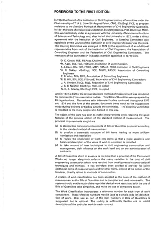 FOREWORD TO THE FIRST EDITION
In 1964 the Council of the Institution of Civil Engineers set up a Committee under the
Chairmanship of T. A. L. (now Sir Angus) Paton, CMG, BSc(Eng), FICE, to propose
revisions to the Standwd Method of Measurement of Civil Engineering Quantities.
In 1971 the work of revision was undertaken by Martin Barnes, PhD, BSc(Eng), MICE,
who worked initially under an agreement with the University of Manchester Institute
of Science and Technology and, after he left the University in 1972, under a direct
agreement with the Institution of Civil Engineers. A Steering Committee was
appointed by the Council of the Institution of Civil Engineers to supervise the work.
The Steering Committee was enlarged in 1972 by the appointment of an additional
representative from each of the Institution of Civil Engineers, the Association of
Consulting Engineers and the Federation. of Civil Engineering Contractors. The
members of the committee(* indicates member appointed in 1971) were
*D. C. Goode, FICE, FIEAust, Chairman
*M. Agar, BSc, FICE, FIStructE, Institution of Civil Engineers
F. J. Cave, BSc, FICE, FRIGS, MTPI, FIMunE, FRSH, Institution of Civil Engineers
*H. R. Oakley, MSc(Eng), FICE, MIWE, FASCE, Association of Consulting
Engineers
P. B. Ahm, MSc, FICE, Association of Consulting Engineers
*R. B. Hill, BSc, FICE, FIStructE, Federation of Civil Engineering Contractors
J. A. Sneden, FRIGS, FIQS, Federation of Civil Engineering Contractors
J. B. B. Newton, BSc(Eng), FICE, co-opted
N. C. B. Brierley, BSc(Eng), FICE, co-opted
Late in 1972 a draft of the revised standard method of measurement was circulated
for comment to 71 representative bodies. Trial Bills of Quantities were prepared by
20 organizations. Discussions with interested bodies continued throughout 1973
and 1974 and the form of the present document owes much to the suggestions
made during this time by bodies outside the committee. The Steering Committee
is indebted to the many people who helped in this way.
The object.of the work has been to make improvements while retaining the good
features of the previous edition of the standard method of measurement. The
principal improvements sought are
(a) to standardize the layout and contents of Bills of Quantities prepared according
to the standard method of measurement
(b) to provide a systematic structure of bill items leading to more uniform
itemization and description
(c) to review the subdivision of work into items so that a more sensitive and
balanced description of the value of work in a contract is provided
(cl) to take account of new techniques in civil engineering construction and
management, their influence on the work itself and on the administration of
contracts.
A Bill of Quantities which in essence is no more than a price list of the Permanent
Works no longer adequately reflects the many variables in the cost of civil
engineering construction which have resulted from developments in constructional
techniques and methods. It has therefore been decided to provide for some
additional items of measured work and for other items, entered at the option of the
tenderer, directly related to methods of construction.
A system of work classification has been adopted as the basis of the method of
measurement so that Bills of Quantities can be compiled and used more easily, The
system should enable much of the repetitive clerical work associated with the use of
Bills of Quantities to be simplified, and make the use of computers easier.
The Work Classification incorporates a reference number for each type of work
component. These reference numbers may be used as a simple code for identifica-
tion of work. Their use as part of the item numbers in Bills of Quantities is
suggested, but is optional. The coding is sufficiently flexible not to inhibit
description of the particular work in each contract.
 