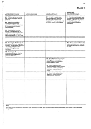 63
CLASS N
ADDITIONAL
MEASUREMENT RULES DEFINITION RULES COVERAGE RULES DESCRIPTION RULES
Ml Painting carried out on the C1 Items for miscellaneous Al Item descriptions shalt state
Site shall be classed as painting metalwork shall be deemed to the specification and thicknesses
(class V). include fixing to other work, ofmetal, surface treatments and
supply affixing components and principal dimensions of
M2 Masses calculated for drilling or cutting of other work. miscellaneous metalwork
miscellaneous metalwork assemblies.
assemblies shall include the mass
of all metal components and
attached pieces.
M3 No deduction from the
masses or areas measured for
miscellaneous metalwork shall be
made for openings and holes
each not exceeding 0-5 m2 in·area.
M4 The lengths of ladders shall A2 Where ladders include safety
be measured along the lengths of loops, rest platforms or returned
stringers. The lengths of handrails stringers, item descriptions shall
and bridge parapets shall be so state.
measured along their top
members.
M5 The lengths of
miscellaneous framing shall be
measured along the external
perimeter of framing.
C2 Items for plate and open grid
flooring shall be deemed to
include supporting metalwork
unless otherwise stated.
C3 Items for welded mesh
panelling and duct covers shall be
deemed to include supporting
metalwork unless otherwise
stated.
C4 Items for tie rods shall be
deemed to include concrete,
reinforcement and joints.
NOTE
As an alternative to the additional description given as required by rule A1, item descriptions may identify assemblies by mark number in accordance with
paragraph 5.12.
 