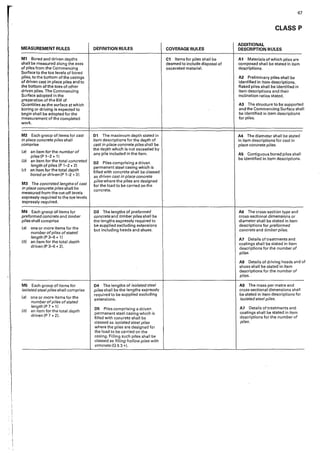 67
CLASS P
ADDITIONAL
MEASUREMENT RULES DEFINITION RULES COVERAGE RULES DESCRIPTION RULES
M1 Bored and driven depths C1 Items for piles shall be A1 Materials of which piles are
shall be measured along the axes deemed to include disposal of composed shall be stated in item
of piles from the Commencing excavated material. descriptions.
Surface to the toe levels of bored
piles, to the bottom of the casings A2 Preliminary piles shall be
of driven c<1st in place piles and to identified in item descriptions.
the bottom of the toes of other Raked piles shall be identified in
driven piles. The Commencing item descriptions and their
Surface adopted in the inclination ratios stated.
preparation of the Bill of
Quantities as the surface at which A3 The structure to be supported
boring or driving is expected to and the Commencing Surface shall
begin shall be adopted for the be identified in item descriptions
measurement of the completed for piles.
work.
M2 Each group of items for cast D1 The maximum depth stated in A4 The diameter shall be stated
in place concrete piles shall item descriptions for the depth of in item descriptions for cast in
comprise cast in place concrete piles shall be place concrete pi/es.
(a) an item for the number of
the depth which is not exceeded by
piles (P 1-2 * 1)
any pile included in the item. AS Contiguous bored piles shall
(b) an item for the total concreted
be identified in item descriptions.
02 Piles comprising a driven
length of piles (P T-2 * 2) permanent steel casing which is
(c) an item for the total depth filled with concrete shall be classed
bored ordriven(P 1-2 d). as driven cast in place concrete
M3 The concreted lengths of cast
pi/es where the piles are designed
for the load to be carried on the
in place concrete piles shall be concrete.
measured from the cut-off levels
expressly required to the toe levels
expressly required.
M4 Each group of items for 03 The lengths of preformed AG The cross-section type and
preformed concrete and timber concrete and timber piles shall be cross-sectional dimensions or
piles shall comprise the lengths expressly required to diameter shall be stated in item
(a) one or more items for the
be supplied excluding extensions descriptions for preformed
number ofpiles of stated
but including heads and shoes. concrete and timber piles.
length (P 3-6 * 1I
A7 Details of treatments and
(bl an item for the total depth coatings shall be stated in item
driven (P 3-6 * 2). descriptions for the number of
piles.
AB Details of driving heads and o
shoes shall be stated in item
descriptions for the number of
pi/es.
MS Each group of items for 04 The lengths of isolated steel A9 The mass per metre and
isolated steel piles shall comprise piles shall be the lengths expressly cross-sectional dimensions shall
(a) one or more items for the
required to be supplied excluding be stated in item descriptions for
number ofpiles of stated
extens'1ons. isolated steel piles.
length JP 7 * 1)
D5 Piles comprising a driven A7 Details of treatments and
(b) an item for the total depth
permanent steel casing which is coatings shall be stated in item
driven fP 7 * 2).
filled with concrete shall be descriptions for the number of
classed as isolated steel piles piles.
where the piles are designed for
the load to be carried on the
casing. Filling such piles shall be
classed as filling hollowpiles with
concrete (Q 5 3 ..).
 