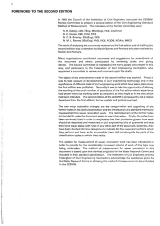 i
'I
! '
I:
i.
2
FOREWORD TO THE SECOND EDITION
In 1983 the Council of the Institution of Civil Engineers instructed the CESMM
Revil,W Committee to prepare a second edition of the Civil Engineering Standard
Method of Measurement. The members of the Review Committee were
H. R. Oakley, CBE, FEng, MSc(Eng), FICE, Chairman
D. C. Goode, CBE, FCGI, FICE
N. C. B. Brierley, BSc(Eng), FICE
N. M. L. Barnes, BSc(Eng), PhD, FICE, FCIOB, ACIArb, MBCS
The work of analysing the comments received on the first edition and of drafting the
second edition was undertaken by Martin Barnes and Partners who were assisted by
McGill and Partners.
Many organizations contributed comments and suggestions for amendment of
the document and others participated by reviewing drafts and giving
advice. The Review Committee is indebted to the many people who helped in this
way, and particularly to the Federation of Civil Engineering Contractors who
appointed a committee to review and comment upon the drafts.
The object of the amendments made in the second edition was twofold. Firstly it
was to take account of developments in civil engineering technology and in the
significance of different costs of civil engineering work which have taken place since
the first edition was published. Secondly it was to take the opportunity of altering
the wording of the small number of provisions of the first edition which experience
had shown were not working either as smoothly as they might or in the way which
had been intended. The second edition of the CESMM is consequently not a radical
departure from the first edition, but an update and general overhaul.
The two most noticeable changes are the categorization and upgrading of the
former notes in the work classification and the introduction of a standard method of
measurement for sewer renovation work. The rearrangement of the former notes
is intended to make the document easier to use in two ways. Firstly; the notes have
been re-named rules in order to emphasize that their provisions govern how work
should be described and measured in civil engineering bills of quantities and that
they have equal status with rules in any other part of the document. Secondly, they
have been divided in'to four categories to indicate the four separate functions which
they perform and have, as far as possible, been laid out alongside the parts of the
classification tables to which they relate.
The section for measurement of sewer renovation work has been introduced in
order to proviae for the considerably increased volume of work of this type now
being undertaken. The method of measurement for sewer renovation in this
document is based upon that devised originally for the Water Research Centre and
included in their standard specification. The Institution of Civil Engineers and the
Federation of Civil Engineering Contractors acknowledge the assistance given by
the wJter Research Centre in allowing this method of measurement to be embodied
in the CESMM.
 