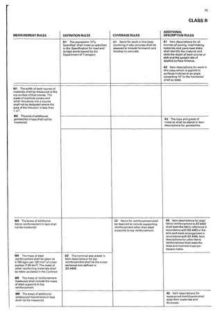 MEASUREMENT RULES
M1 The width of each course of
materials shall be measured at the
top surface of that course. The
areas of manhole covers and
other intrusions into a course
shall not be deducted where the
area of the intrusion is less than
1-m2.
M2 The area ofadditional
geotextilesin laps shall not be
measured.
M3 The areas of additional
fabric reinforcement in laps shall
not be measured.
M4 The mass of steel
reinforcement shall be taken as
0-785 kg/m per 100 mm2 of cross-
section (7·85 t/m3I. The mass of
other reinforcing materials shall
be taken as stated in the Contract.
MS The mass of reinforcement
measured shall include the mass
of steel supports to top
reinforcement.
MG The areas of additional
waterproofmembranes in laps
shall not be measured.
DEFINITION RULES
01 The expression 'DTp
Specified' shall mean as specified
in the Specification for road and
bridge works issued by the
Department of Transport
D2 The nominal size stated 1n
item descriptions for bar
reinforcement shal I be the cross-
sectional size defined in
8S4449.
COVERAGE RULES
C1 Items for work in this class
involving in situ concrete shall be
deemed to include formwork and
finishes to concrete.
C2 Items for reinforcement shall
be deemed to include supporting
re·1nforcement other than steel
supports to top reinforcement.
75
CLASS R
ADDITIONAL
DESCRIPTION RULES
A1 Item descriptions for all
courses of paving, road making
materials <1nd pavement slabs
shall identify the material and
state the depth of each course or
slab and the spread rate of
applied surface finishes.
A2 Item descriptions for work 1n
this class which is applied to
suriaces inclined at an angle
exceeding 10° to the horizontal
shall so state.
A3 The type and grade of
material shall be stated in item
descriptions for geotextiles.
A4 Item descriptions for steel
fabric reinforcement to BS4483
shall state the fabric reference in
accordance with BS4483orthe
wire and mesh arrangement in
accordance with BS 4466. ltem
descriptions for otherfabric
reinforcementshall state the
sizes and nominal mass per
square metre.
AS Item descriptions for
waterproofmembranes shall
state their materials and
thickness.
 
