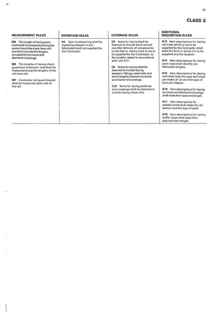 MEASUREMENT RULES
M8 The length oflayingplain
track shall be measured along the
centre line of the track (two rail}
and shall include the lengths
occupied by turnouts and
diamond crossings.
M9 The lengths of laying check,
guard and conductor rails shall be
measured along the lengths of the
rail lone rail).
M7 Conductor rail guard boards
shall be measured each side of
the rail.
DEFINITION RULES
D4 Spot re-sleepering shall be
replacing sleepers in pre•
fabricated track not supplied by
the Contractor.
COVERAGE RULES
C8 Items for laying shall be
deemed to include work carried
out after delivery of components
to the Site or, where track is not to
be supplied by the Contractor, to
the location stated in accordance
with ruleA13.
C9 Items for laying shall be
deemed to include laying
sleepers, fittings, twist rails and
short lengths between turnouts
and diamond crossings.
C10 1tems for laying switches
and crossings shall be deemed to
include laying check rails.
81
CLASS S
ADDITIONAL
DESCRIPTION RULES
A13 Item descriptions for laying
rail track which is not to be
supplied by the Contracto,· shall
state the form in which it is to be
supplied and the location.
A14 Item descriptions for /i,ying
plain track shall identify pre-
fabricated lengths.
A15 Item descriptions for laying
rails shall state the type and mass
per metre of rail and the type of
joint and sleeper,
A16 Item descriptions for laying
turnouts and diamondcrossings
shall statetheirtype and length,
A17 Item descriptions for
weldedjoints shall state the rail
section and the type of weld.
A18 Item descriptions for laying
buffer stops shall state their
approximate weight.
 