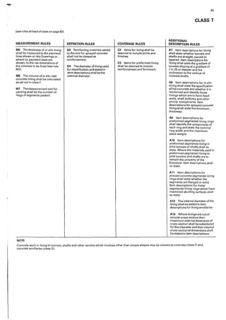 .""JI!"·
·1
[see rules at head of class on page 83)
MEASUREMENT RULES
M5 The thickness of in situ lining
shall be measured to the payment
lines shown on the Drawings or,
where no payment lines are
shown, to the net dimensions of
the volumes to be lined {see rule
M21.
M6 The volume of in situ cast
concrete lining shall be calculated
as set out in class F.
M7 The measurement unit for
packing shall be the number of
rings of segments packed.
NOTE
DEFINITION RULES
D3 Reinforcing materials added
to the mix for sprayed concrete
shall not be classed as
reinforcement.
D4 The diameterof lining used
for classification and stated in
item descriptions shall bethe
internal diameter.
COVERAGE RULES
C2 Items for lining shall be
deemed to include joints and
finishes.
C3 Items for preformed lining
shall be deemed to include
reinforcement and formwork.
85
CLASS T
ADDITIONAL
DESCRIPTION RULES
A7 Item descriptions for lining
shaII state whether tunnels and
shafts are straight, curved or
tapered. Item descriptions for
lining shall state the gradient of
tunnels sloping at a gradient of
1 in 25 or steeper and the
inclination to the vertical of
inclined shafts.
AS Item descriptions for in situ
lining shall state the specification
of the concrete and whether it is
reinforced and identify those
linings which are to form head
walls, shaft bottoms and other
similar components. Item
descdp.tions for sprayed concrete
lining shall state the minimum "
thickness.
A9 Item descriptions for
preformed segmental lining rings
shall identify the components of
each ring and state the nominal
ring width and the maximum
piece weight.
A10 Item descr'iptions for
preformed segmental lining in
pilot tunnels or shafts shall so
state. Where the materials used in
preformed segmental lining to
pilot tunnels and shafts are to
remain the property of the
Employer item descriptions shal!
so state.
A11 Item descriptions for
precast concrete segmental lining
rings shall state whether the
segments are flanged or solid.
Item descriptions for metal
segmental lining rings which have
machined abutting surfaces shall
so state.
A12 The internal diameter of the
lining shall be stated in item
descriptions for lining ancillaries.
A13 Where/iningsarenotof
circular cross-section their
maximum internal dimension of
cross-section shall be substituted
for the diameter and their internal
cross-sectional dimensions shall
be stated ln 'item descriptions.
Concrete work in lining to tunnels, shafts and other c<1vities which involves other than simple shapes may be classed as concrete {class F) and
concrete ancillaries {class G).
 