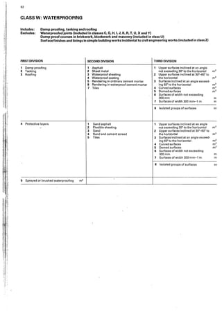 ii
i!
,.
• ! :
J'
.,
l.
) :
i
i.
;1
n
:1
i
!
!
::;
i
l,
li.
. :J
i.' :
'1 ··
92
CLASS W: WATERPROOFING
Includes: Damp proofing, tanking and roofing
Excludes: Waterproofed joints !included in classes C, G, H, I, J, K, A, T, U, X and Y)
Damp proof courses in brickwork, blockwork and masonry (included in class U)
Surfacefinishes and liningsin simple building works incidental to civil engineering works (included in class Z)
FIRST DIVISION SECOND DIVISION THIRD DIVISION
1 Damp proofing 1 Asphalt 1 Upper surfaces inclined at an angle
2 Tanking 2 Sheet metal not exceeding 30° to the horizontal m2
3 Roofing 3 Waterproof sheeting 2 Upper surfaces inclined at 30°-60°to
4 Waterproof coating the horizontal m2
5 Rendering in ordinary cement mortar 3 Surfaces inclined at an angle exceed•
6 Rendering in waterproof cement mortar ing 60°to the horizontal m2
7 Tiles 4 Curved surfaces m2
5 Domed surfaces m2
6 Surfaces of width not exceeding
300mm m
7 Surfaces of width 300 mm-1 m m
8 Isolated groups of surfaces nr
4 Protective layers 1 Sand asphalt 1 Upper surfaces inclined at an angle
-- 2 Flexible sheeting not exceeding 30° to the horizontal m2
3 Sand 2 Upper surfaces inclined at 30°-60° to
4 Sand and cement screed the horizontal m2
5 Tiles 3 Surfaces inclined at an angle exceed·
ing 60° to the horiwntat m2
4 Curved surfaces m2
5 Domed surfaces m2
6 Surfaces of width not exceeding
300mm m
7 Surfaces of width 300 m m-1 m m
8 Isolated groups of surfaces nr
5 Sprayed or brushed waterproofing m2
 