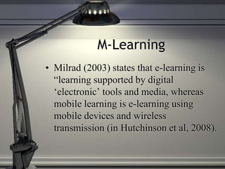 M-Learning
• Milrad (2003) states that e-learning is
“learning supported by digital
‘electronic’ tools and media, whereas
mobile learning is e-learning using
mobile devices and wireless
transmission (in Hutchinson et al, 2008).
 