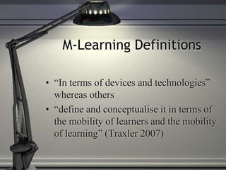 M-Learning Definitions
• “In terms of devices and technologies”
whereas others
• “define and conceptualise it in terms of
the mobility of learners and the mobility
of learning” (Traxler 2007)
 