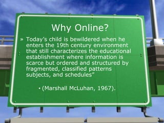 Why Online?
» Today’s child is bewildered when he
enters the 19th century environment
that still characterizes the educational
establishment where information is
scarce but ordered and structured by
fragmented, classified patterns
subjects, and schedules”
• (Marshall McLuhan, 1967).
 