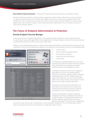 ENDPOINT SECURITY MANAGEMENT
Secure Wireless Internet Connectivity – TrustConnect™ makes surfing the web safe from any public Wi-Fi location
Comodo Endpoint Security offers real-time protection against all malware threats. Other Antivirus products depend
on signature updates alone but Auto Sandbox Technology™ means you’re protected from unknown threats. And
remember, we are so confident we can protect you, we are the only vendor to provide a $5000* virus free warranty
against repair costs, should an endpoint in your enterprise become infected with a virus or malware and we can’t
restore you to working condition.
The Future of Endpoint Administration & Protection
Comodo Endpoint Security Manager
A vital component for any network administrator is the capability to deploy, manage and monitor endpoint security.
Comodo Endpoint Security Manager (ESM) is fully integrated with the Comodo Endpoint Security (CES) suite and provides
a centralized administration of antivirus and system health status.
Utilizing a unique patent-pending panoramic display, the web-based administration console presents each endpoint as a tile
containing 11 critical metrics facilitating rapid alerting and remediation of issues requiring a minimum of administrative effort.
•	 Infection Status
•	 Antivirus Definition Database Status
•	 Security Policy Compliance
•	 Internet Security Suite Status &
•	 Online Status
The ESM server’s lightweight agent acts as a conduit
instructing the endpoint to perform the actions required
by the administrator and reporting the endpoints
operational status to the management console.
Invoking the properties command, the management
agent gathers and returns the operating system,
service pack, OS version, whether a reboot is required,
networking statistics and CPU, RAM and hard-drive
usage metrics. With just one click the administrator is
able to view and stop services and processes as well as
browse and uninstall msi-based applications.
Armed with this information the administrator can
make swift and accurate decisions to protect their
infrastructure and ensure the smooth and efficient
continuation of user’s computing requirements.
Proactive administration is available through the
configuration of policies or templates that dictate the
endpoint’s behavior. Controlling everything from the
definition database update schedule and source,
granular manipulation of critical security configurations
and file and vendor white-listing, removable device control and power management, the user-friendly policy creation
wizard can generate and enforce the administrator’s configurations within minutes.
3
 