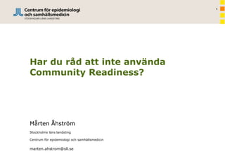 1
Har du råd att inte använda
Community Readiness?
Mårten Åhström
Stockholms läns landsting
Centrum för epidemiologi och samhällsmedicin
marten.ahstrom@sll.se
 