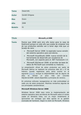 Tema      Desarrollo

Autor     Goretti Ortigosa

Mes       Enero

Año       2008

Boletín   01




Título                           Microsoft y el 2008

Texto     Parece que 2008 será otro año dulce para la casa de
          Redmond porque en este año que acaba de empezar tres
          de sus productos estrella van a tener algo más que un
          lavado de cara:
                  Microsoft Server 2008: la esperada nueva versión
                   del sistema operativo para servidores.
                  Microsoft VisualStudio 2008: nueva versión de la
                   herramienta de desarrollo por excelencia de
                   Microsoft, con soporte para el .NET framework 3.5
                  Microsoft SQLServer 2008: el servidor de base de
                   datos de Microsoft que consolida su madurez.
          La presentación oficial de estos productos por parte de
          Microsoft Ibérica se realizará los próximos días 26 y 27 de
          Febrero (puede registrarse para dicho evento en el
          siguiente enlace), aunque la disponibilidad real de alguno de
          ellos   se    retrase   un     poco    más     (en    concreto
          SQLServer2008 estará disponible a principios de verano).

          En próximos artículos navegaremos en más profundidad en
          cada uno de estos productos. Mientras revisemos algunas de
          sus principales características.

          Microsoft Windows Server 2008

          Windows Server 2008 nace como la implementación del
          sistema operativo para servidores de Microsoft sobre el núcleo
          usado en Windows Vista, con un mejor rendimiento al
          aprovechar las ventajas que éste aporta en la gestión
          avanzada del hardware. Según la visión de Microsoft, Windows
 
