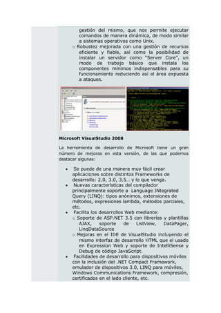 gestión del mismo, que nos permite ejecutar
         comandos de manera dinámica, de modo similar
         a sistemas operativos como Unix.
      o Robustez mejorada con una gestión de recursos
         eficiente y fiable, así como la posibilidad de
         instalar un servidor como “Server Core”, un
         modo de trabajo básico que instala los
         componentes mínimos indispensables para su
         funcionamiento reduciendo así el área expuesta
         a ataques.




Microsoft VisualStudio 2008

La herramienta de desarrollo de Microsoft tiene un gran
número de mejoras en esta versión, de las que podemos
destacar algunas:

      Se puede de una manera muy fácil crear
      aplicaciones sobre distintos Frameworks de
      desarrollo: 2.0, 3.0, 3.5… y lo que venga.
      Nuevas características del compilador
      principalmente soporte a Language INtegrated
      Query (LINQ): tipos anónimos, extensiones de
      métodos, expresiones lambda, métodos parciales,
      etc.
      Facilita los desarrollos Web mediante:
      o Soporte de ASP.NET 3.5 con librerías y plantillas
         AJAX,      soporte    de    ListView,  DataPager,
         LinqDataSource
      o Mejoras en el IDE de VisualStudio incluyendo el
         mismo interfaz de desarrollo HTML que el usado
         en Expression Web y soporte de IntelliSense y
         Debug de código JavaScript.
      Facilidades de desarrollo para dispositivos móviles
      con la inclusión del .NET Compact Framework,
      emulador de dispositivos 3.0, LINQ para móviles,
      Windows Communications Framework, compresión,
      certificados en el lado cliente, etc.
 