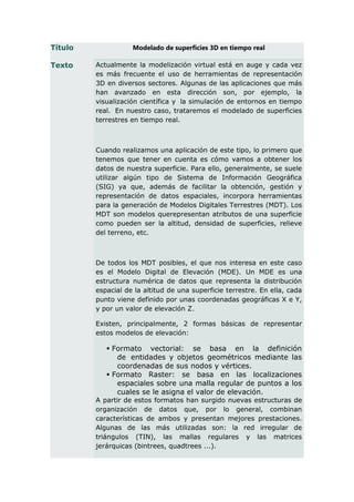 Título              Modelado de superficies 3D en tiempo real

Texto    Actualmente la modelización virtual está en auge y cada vez
         es más frecuente el uso de herramientas de representación
         3D en diversos sectores. Algunas de las aplicaciones que más
         han avanzado en esta dirección son, por ejemplo, la
         visualización científica y la simulación de entornos en tiempo
         real. En nuestro caso, trataremos el modelado de superficies
         terrestres en tiempo real.



         Cuando realizamos una aplicación de este tipo, lo primero que
         tenemos que tener en cuenta es cómo vamos a obtener los
         datos de nuestra superficie. Para ello, generalmente, se suele
         utilizar algún tipo de Sistema de Información Geográfica
         (SIG) ya que, además de facilitar la obtención, gestión y
         representación de datos espaciales, incorpora herramientas
         para la generación de Modelos Digitales Terrestres (MDT). Los
         MDT son modelos querepresentan atributos de una superficie
         como pueden ser la altitud, densidad de superficies, relieve
         del terreno, etc.



         De todos los MDT posibles, el que nos interesa en este caso
         es el Modelo Digital de Elevación (MDE). Un MDE es una
         estructura numérica de datos que representa la distribución
         espacial de la altitud de una superficie terrestre. En ella, cada
         punto viene definido por unas coordenadas geográficas X e Y,
         y por un valor de elevación Z.

         Existen, principalmente, 2 formas básicas de representar
         estos modelos de elevación:

             Formato vectorial: se basa en la definición
               de entidades y objetos geométricos mediante las
               coordenadas de sus nodos y vértices.
             Formato Raster: se basa en las localizaciones
               espaciales sobre una malla regular de puntos a los
               cuales se le asigna el valor de elevación.
         A partir de estos formatos han surgido nuevas estructuras de
         organización de datos que, por lo general, combinan
         características de ambos y presentan mejores prestaciones.
         Algunas de las más utilizadas son: la red irregular de
         triángulos (TIN), las mallas regulares y las matrices
         jerárquicas (bintrees, quadtrees ...).
 