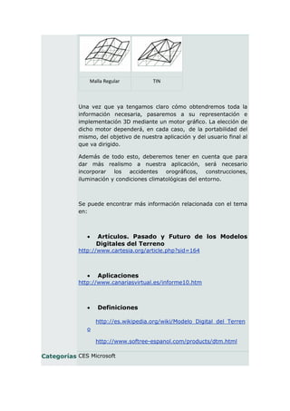 Malla Regular           TIN



           Una vez que ya tengamos claro cómo obtendremos toda la
           información necesaria, pasaremos a su representación e
           implementación 3D mediante un motor gráfico. La elección de
           dicho motor dependerá, en cada caso, de la portabilidad del
           mismo, del objetivo de nuestra aplicación y del usuario final al
           que va dirigido.

           Además de todo esto, deberemos tener en cuenta que para
           dar más realismo a nuestra aplicación, será necesario
           incorporar los accidentes orográficos, construcciones,
           iluminación y condiciones climatológicas del entorno.



           Se puede encontrar más información relacionada con el tema
           en:



                 Artículos. Pasado y Futuro de los Modelos
                  Digitales del Terreno
           http://www.cartesia.org/article.php?sid=164



                 Aplicaciones
           http://www.canariasvirtual.es/informe10.htm



                 Definiciones

                  http://es.wikipedia.org/wiki/Modelo_Digital_del_Terren
              o

                  http://www.softree-espanol.com/products/dtm.html

Categorías CES Microsoft
 