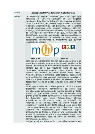 Título        Aplicaciones MHP en Televisión Digital Terrestre
Texto    La Televisión Digital Terrestre (TDT) es algo que
         comienza a ser ya familiar en los hogares
         españoles. Este tipo de televisión tiene varias ventajas
         sobre la tradicional, entre otras mejor calidad de imagen
         y sonido, posibilidad de ver programas en el idioma
         original, subtítulos, más canales gratuitos, etc. Sin
         embargo, el usuario habitual no conoce la gran ventaja
         de este tipo de televisión y es que, comprando un
         decodificador especial (que aporta más funcionalidades),
         tiene la posibilidad de acceder a una serie de
         aplicaciones informativas o interactivas que pueden
         resultarle de utilidad.




               Logo MHP                        Logo TDT
         Este tipo de aplicaciones son las aplicaciones mhp y se
         basan en el uso de java para dar la funcionalidad de la
         misma. El nombre de mhp viene del estándar del mismo
         nombre que es el que regula la forma en que se
         construyen estas aplicaciones y que, además de en
         España, se emplea en otros países como Italia,
         Alemania, Suecia o Finlandia. Este estándar recoge una
         serie de librerías para construir aplicaciones basadas en
         java 1.1.8 pues debido a la falta de recursos en los
         decodificadores no se puede emplear una versión más
         alta.
         Estas aplicaciones se pueden generar de dos formas
         diferentes: mediante herramientas de autor, que
         permiten crear aplicaciones de manera sencilla y rápida
         y con una gran calidad visual, pero de tamaño muy
         grande pues no están optimizadas o mediante entornos
         de desarrollo tales como Eclipse. Estas últimas
         aplicaciones son óptimas en cuanto la utilización de
         recursos y su tamaño, pero se tardan meses en
         realizarlas y nunca tienen tanta calidad visual como las
         creadas con herramientas de autor. Por eso, para la
         creación de aplicaciones para televisión digital
         últimamente se tiende a emplear una combinación de
         ambas técnicas que aporta una gran calidad visual, pero
         mayor optimización que la que se obtiene con
         herramientas de autor.
         Una vez explicada la forma de construirlas, se puede ver
 