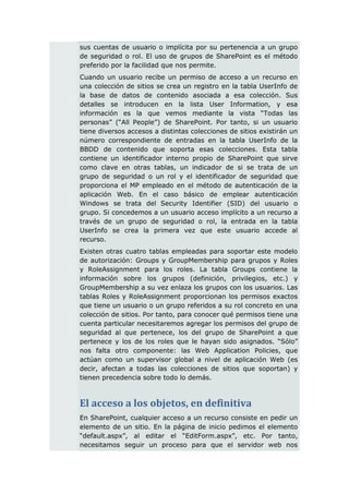 sus cuentas de usuario o implícita por su pertenencia a un grupo
de seguridad o rol. El uso de grupos de SharePoint es el método
preferido por la facilidad que nos permite.
Cuando un usuario recibe un permiso de acceso a un recurso en
una colección de sitios se crea un registro en la tabla UserInfo de
la base de datos de contenido asociada a esa colección. Sus
detalles se introducen en la lista User Information, y esa
información es la que vemos mediante la vista “Todas las
personas” (“All People”) de SharePoint. Por tanto, si un usuario
tiene diversos accesos a distintas colecciones de sitios existirán un
número correspondiente de entradas en la tabla UserInfo de la
BBDD de contenido que soporta esas colecciones. Esta tabla
contiene un identificador interno propio de SharePoint que sirve
como clave en otras tablas, un indicador de si se trata de un
grupo de seguridad o un rol y el identificador de seguridad que
proporciona el MP empleado en el método de autenticación de la
aplicación Web. En el caso básico de emplear autenticación
Windows se trata del Security Identifier (SID) del usuario o
grupo. Si concedemos a un usuario acceso implícito a un recurso a
través de un grupo de seguridad o rol, la entrada en la tabla
UserInfo se crea la primera vez que este usuario accede al
recurso.
Existen otras cuatro tablas empleadas para soportar este modelo
de autorización: Groups y GroupMembership para grupos y Roles
y RoleAssignment para los roles. La tabla Groups contiene la
información sobre los grupos (definición, privilegios, etc.) y
GroupMembership a su vez enlaza los grupos con los usuarios. Las
tablas Roles y RoleAssignment proporcionan los permisos exactos
que tiene un usuario o un grupo referidos a su rol concreto en una
colección de sitios. Por tanto, para conocer qué permisos tiene una
cuenta particular necesitaremos agregar los permisos del grupo de
seguridad al que pertenece, los del grupo de SharePoint a que
pertenece y los de los roles que le hayan sido asignados. “Sólo”
nos falta otro componente: las Web Application Policies, que
actúan como un supervisor global a nivel de aplicación Web (es
decir, afectan a todas las colecciones de sitios que soportan) y
tienen precedencia sobre todo lo demás.



El acceso a los objetos, en definitiva
En SharePoint, cualquier acceso a un recurso consiste en pedir un
elemento de un sitio. En la página de inicio pedimos el elemento
“default.aspx”, al editar el “EditForm.aspx”, etc. Por tanto,
necesitamos seguir un proceso para que el servidor web nos
 