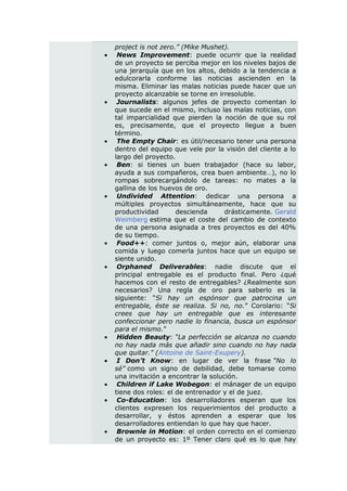 project is not zero.” (Mike Mushet).
    News Improvement: puede ocurrir que la realidad
    de un proyecto se perciba mejor en los niveles bajos de
    una jerarquía que en los altos, debido a la tendencia a
    edulcorarla conforme las noticias ascienden en la
    misma. Eliminar las malas noticias puede hacer que un
    proyecto alcanzable se torne en irresoluble.
    Journalists: algunos jefes de proyecto comentan lo
    que sucede en el mismo, incluso las malas noticias, con
    tal imparcialidad que pierden la noción de que su rol
    es, precisamente, que el proyecto llegue a buen
    término.
    The Empty Chair: es útil/necesario tener una persona
    dentro del equipo que vele por la visión del cliente a lo
    largo del proyecto.
    Ben: si tienes un buen trabajador (hace su labor,
    ayuda a sus compañeros, crea buen ambiente…), no lo
    rompas sobrecargándolo de tareas: no mates a la
    gallina de los huevos de oro.
    Undivided Attention: dedicar una persona a
    múltiples proyectos simultáneamente, hace que su
    productividad       descienda      drásticamente. Gerald
    Weimberg estima que el coste del cambio de contexto
    de una persona asignada a tres proyectos es del 40%
    de su tiempo.
    Food++: comer juntos o, mejor aún, elaborar una
    comida y luego comerla juntos hace que un equipo se
    siente unido.
    Orphaned Deliverables: nadie discute que el
    principal entregable es el producto final. Pero ¿qué
    hacemos con el resto de entregables? ¿Realmente son
    necesarios? Una regla de oro para saberlo es la
    siguiente: “Si hay un espónsor que patrocina un
    entregable, éste se realiza. Si no, no.” Corolario: “Si
    crees que hay un entregable que es interesante
    confeccionar pero nadie lo financia, busca un espónsor
    para el mismo.”
    Hidden Beauty: “La perfección se alcanza no cuando
    no hay nada más que añadir sino cuando no hay nada
    que quitar.” (Antoine de Saint-Exupery).
    I Don’t Know: en lugar de ver la frase “No lo
    sé” como un signo de debilidad, debe tomarse como
    una invitación a encontrar la solución.
    Children if Lake Wobegon: el mánager de un equipo
    tiene dos roles: el de entrenador y el de juez.
    Co-Education: los desarrolladores esperan que los
    clientes expresen los requerimientos del producto a
    desarrollar, y éstos aprenden a esperar que los
    desarrolladores entiendan lo que hay que hacer.
    Brownie in Motion: el orden correcto en el comienzo
    de un proyecto es: 1º Tener claro qué es lo que hay
 