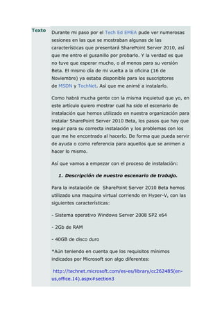 Texto   Durante mi paso por el Tech Ed EMEA pude ver numerosas
        sesiones en las que se mostraban algunas de las
        características que presentará SharePoint Server 2010, así
        que me entro el gusanillo por probarlo. Y la verdad es que
        no tuve que esperar mucho, o al menos para su versión
        Beta. El mismo día de mi vuelta a la oficina (16 de
        Noviembre) ya estaba disponible para los suscriptores
        de MSDN y TechNet. Así que me animé a instalarlo.

        Como habrá mucha gente con la misma inquietud que yo, en
        este artículo quiero mostrar cual ha sido el escenario de
        instalación que hemos utilizado en nuestra organización para
        instalar SharePoint Server 2010 Beta, los pasos que hay que
        seguir para su correcta instalación y los problemas con los
        que me he encontrado al hacerlo. De forma que pueda servir
        de ayuda o como referencia para aquellos que se animen a
        hacer lo mismo.

        Así que vamos a empezar con el proceso de instalación:

           1. Descripción de nuestro escenario de trabajo.

        Para la instalación de SharePoint Server 2010 Beta hemos
        utilizado una maquina virtual corriendo en Hyper-V, con las
        siguientes características:

        - Sistema operativo Windows Server 2008 SP2 x64

        - 2Gb de RAM

        - 40GB de disco duro

        *Aún teniendo en cuenta que los requisitos mínimos
        indicados por Microsoft son algo diferentes:

        http://technet.microsoft.com/es-es/library/cc262485(en-
        us,office.14).aspx#section3
 