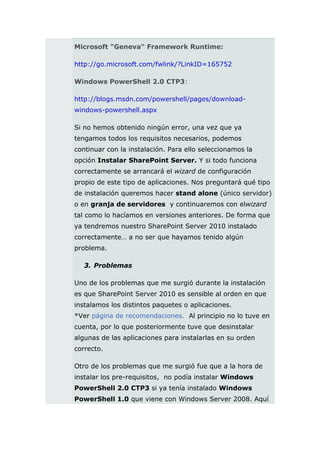 Microsoft "Geneva" Framework Runtime:

http://go.microsoft.com/fwlink/?LinkID=165752

Windows PowerShell 2.0 CTP3:

http://blogs.msdn.com/powershell/pages/download-
windows-powershell.aspx

Si no hemos obtenido ningún error, una vez que ya
tengamos todos los requisitos necesarios, podemos
continuar con la instalación. Para ello seleccionamos la
opción Instalar SharePoint Server. Y si todo funciona
correctamente se arrancará el wizard de configuración
propio de este tipo de aplicaciones. Nos preguntará qué tipo
de instalación queremos hacer stand alone (único servidor)
o en granja de servidores y continuaremos con elwizard
tal como lo hacíamos en versiones anteriores. De forma que
ya tendremos nuestro SharePoint Server 2010 instalado
correctamente… a no ser que hayamos tenido algún
problema.

   3. Problemas

Uno de los problemas que me surgió durante la instalación
es que SharePoint Server 2010 es sensible al orden en que
instalamos los distintos paquetes o aplicaciones.
*Ver página de recomendaciones. Al principio no lo tuve en
cuenta, por lo que posteriormente tuve que desinstalar
algunas de las aplicaciones para instalarlas en su orden
correcto.

Otro de los problemas que me surgió fue que a la hora de
instalar los pre-requisitos, no podía instalar Windows
PowerShell 2.0 CTP3 si ya tenía instalado Windows
PowerShell 1.0 que viene con Windows Server 2008. Aquí
 
