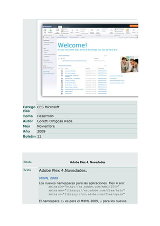 Catego CES Microsoft
rías
Tema     Desarrollo
Autor    Goretti Ortigosa Rada
Mes      Noviembre
Año      2009
Boletín 11




Título                       Adobe Flex 4. Novedades

Texto     Adobe Flex 4.Novedades.
          MXML 2009
          Los nuevos namespaces para las aplicaciones Flex 4 son:
                xmlns:fx="http://ns.adobe.com/mxml/2009"
                xmlns:mx="library://ns.adobe.com/flex/halo"
                xmlns:s="library://ns.adobe.com/flex/spark"

          El namespace fx es para el MXML 2009, s para los nuevos
 