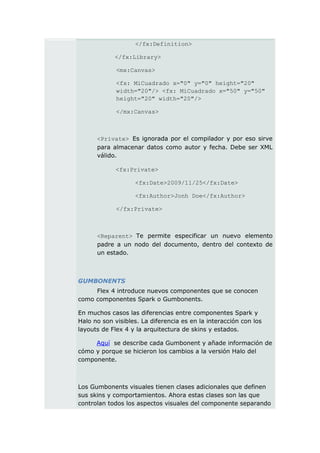</fx:Definition>

            </fx:Library>

             <mx:Canvas>

             <fx: MiCuadrado x="0" y="0" height="20"
             width="20"/> <fx: MiCuadrado x="50" y="50"
             height="20" width="20"/>

             </mx:Canvas>



      <Private> Es ignorada por el compilador y por eso sirve
      para almacenar datos como autor y fecha. Debe ser XML
      válido.

             <fx:Private>

                   <fx:Date>2009/11/25</fx:Date>

                   <fx:Author>Jonh Doe</fx:Author>

             </fx:Private>



      <Reparent> Te permite especificar un nuevo elemento
      padre a un nodo del documento, dentro del contexto de
      un estado.



GUMBONENTS
     Flex 4 introduce nuevos componentes que se conocen
como componentes Spark o Gumbonents.

En muchos casos las diferencias entre componentes Spark y
Halo no son visibles. La diferencia es en la interacción con los
layouts de Flex 4 y la arquitectura de skins y estados.

     Aquí se describe cada Gumbonent y añade información de
cómo y porque se hicieron los cambios a la versión Halo del
componente.



Los Gumbonents visuales tienen clases adicionales que definen
sus skins y comportamientos. Ahora estas clases son las que
controlan todos los aspectos visuales del componente separando
 