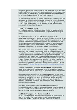 La diferencia con otras metodologías es que el backlog es un ente vivo,
puede modificarse en base a los resultados de cada iteración, de modo
que el cliente es el propietario del producto en desarrollo participando
en su evolución y decidiendo de que modo lo quiere.

XP consiste en un conjunto de buenas prácticas que casa muy bien con
la filosofía Scrum consistente en aplicar cambios de forma controlada.
Dentro de XP toman mucha fuerza términos como integración continua
y Test Driven Development (TDD): piensa y escribe el test primero,
programa la funcionalidad después.

11:15-12:15 Es muy difícil
Se trató de una sesión dirigida por Ángel Medina en la cual todos los
participantes expusieron problemas en la adopción de metodologías
ágiles.

En muchas ocasiones se da una falta de apoyo por parte de
la gerencia, generalmente porque no sabemos hablar su idioma, no les
hacemos ver el beneficio de la iniciativa. También suelen tener aversión
al riesgo, las personas somos muy cómodas, y si les vale con lo que
tienen ,¿porque cambiarlo?. La solución consiste en sacarles de esa
“comodidad” para que de ese modo sean más receptivos al cambio
propuesto. Un ejemplo: “la competencia ya lo está haciendo”.

Otro escollo suele ser la resistencia al cambio por parte del equipo,
¿esto para que me vale?. Es la misma razón de comodidad de antes,
pereza al cambio, predominio del hábito, "siempre lo hemos hecho así".
También puede ser un síntoma de falta de disciplina y de miedo a la
transparencia que supone una metodología ágil. La solución no es un
“ordena y mando”, esto no suele funcionar, debe salir del equipo, poco
a poco. Para eso hay que identificar “amigos” a tu causa y apoyarte
mucho en la comunicación. La psicología infantil funciona muy bien:
disciplina, no hay castigos y premios a las buenas conductas. Lectura
recomendada: “Fearless change: Patterns for introducing new ideas”.

También suelen existir problemas organizativos, confusión de los
roles, cómo implantar la metodología, cómo se comparten recursos
entre proyectos, etc. En estos casos, la solución suele ser la formación.

Algunos apuntaron a problemas con proveedores que no usan esta
misma metodología, ¿cómo haces trabaje de forma ágil?. La respuesta
es que a un proveedor, por serlo, tú le pones las reglas: reuniones
regulares (cada 15 días, por ejemplo), con entregas funcionales de
producto y alimentar “tú portal” con información sobre el estado del
proyecto. Con esto basta.

Por último, suele suceder que el cliente no se implica con la
metodología o no lo ve claro. El cliente suele buscar cosas tangibles, un
proyecto cerrado. La solución es darle lo que quiere, mantén reuniones
periódicas con el e internamente trabaja como quieras.

12:30-13:30 La pela - Ser cliente no es fácil
En esta charla partieron del denominado triángulo de hierro, según el
cual no se pueden fijar todos los elementos, recursos, tiempo y
alcance, sin afectar a la calidad. Hay que buscar un equilibrio y
 